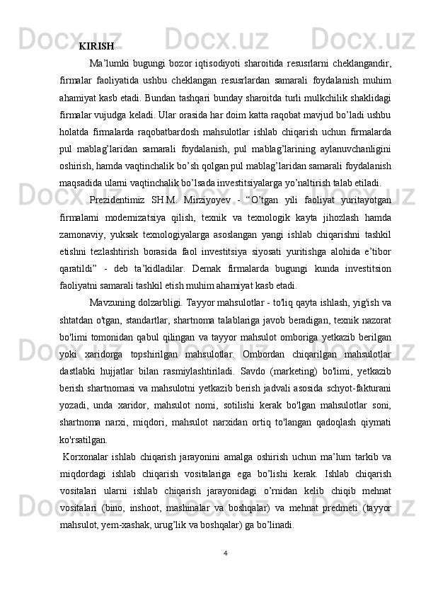 KIRISH 
Ma’lumki   bugungi   bozor   iqtisodiyoti   sharoitida   resusrlarni   cheklangandir,
firmalar   faoliyatida   ushbu   cheklangan   resusrlardan   samarali   foydalanish   muhim
ahamiyat kasb etadi. Bundan tashqari bunday sharoitda turli mulkchilik shaklidagi
firmalar vujudga keladi. Ular orasida har doim katta raqobat mavjud bo’ladi ushbu
holatda   firmalarda   raqobatbardosh   mahsulotlar   ishlab   chiqarish   uchun   firmalarda
pul   mablag’laridan   samarali   foydalanish,   pul   mablag’larining   aylanuvchanligini
oshirish, hamda vaqtinchalik bo’sh qolgan pul mablag’laridan samarali foydalanish
maqsadida ularni vaqtinchalik bo’lsada investitsiyalarga yo’naltirish talab etiladi. 
Prezidentimiz   SH.M.   Mirziyoyev   -   “O’tgan   yili   faoliyat   yuritayotgan
firmalarni   modernizatsiya   qilish,   texnik   va   texnologik   kayta   jihozlash   hamda
zamonaviy,   yuksak   texnologiyalarga   asoslangan   yangi   ishlab   chiqarishni   tashkil
etishni   tezlashtirish   borasida   faol   investitsiya   siyosati   yuritishga   alohida   e’tibor
qaratildi”   -   deb   ta’kidladilar.   Demak   firmalarda   bugungi   kunda   investitsion
faoliyatni samarali tashkil etish muhim ahamiyat kasb etadi. 
Mavzuning dolzarbligi. Tayyor mahsulotlar - to'liq qayta ishlash, yig'ish va
shtatdan o'tgan,  standartlar, shartnoma talablariga javob beradigan, texnik nazorat
bo'limi   tomonidan   qabul   qilingan   va   tayyor   mahsulot   omboriga   yetkazib   berilgan
yoki   xaridorga   topshirilgan   mahsulotlar.   Ombordan   chiqarilgan   mahsulotlar
dastlabki   hujjatlar   bilan   rasmiylashtiriladi.   Savdo   (marketing)   bo'limi,   yetkazib
berish  shartnomasi  va mahsulotni  yetkazib berish  jadvali  asosida  schyot-fakturani
yozadi,   unda   xaridor,   mahsulot   nomi,   sotilishi   kerak   bo'lgan   mahsulotlar   soni,
shartnoma   narxi,   miqdori,   mahsulot   narxidan   ortiq   to'langan   qadoqlash   qiymati
ko'rsatilgan. 
Korxonalar   ishlab   chiqarish   jarayonini   amalga   oshirish   uchun   ma’lum   tarkib   va
miqdordagi   ishlab   chiqarish   vositalariga   ega   bo’lishi   kerak.   Ishlab   chiqarish
vositalari   ularni   ishlab   chiqarish   jarayonidagi   o’rnidan   kelib   chiqib   mehnat
vositalari   (bino,   inshoot,   mashinalar   va   boshqalar)   va   mehnat   predmeti   (tayyor
mahsulot, yem-xashak, urug’lik va boshqalar) ga bo’linadi. 
4  
  