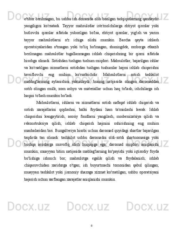 e'tibor berilmagan, bu ushbu ish doirasida olib borilgan tadqiqotlarning qandaydir
yangiligini   ko'rsatadi.   Tayyor   mahsulotlar   iste'molchilarga   ehtiyot   qismlar   yoki
butlovchi   qismlar   sifatida   yuborilgan   bo'lsa,   ehtiyot   qismlar,   yig'ish   va   yarim
tayyor   mahsulotlarni   o'z   ichiga   olishi   mumkin.   Barcha   qayta   ishlash
operatsiyalaridan   o'tmagan   yoki   to'liq   bo'lmagan,   shuningdek,   omborga   etkazib
berilmagan   mahsulotlar   tugallanmagan   ishlab   chiqarishning   bir   qismi   sifatida
hisobga olinadi. Sotishdan tushgan tushum miqdori. Mahsulotlar, bajarilgan ishlar
va   ko'rsatilgan   xizmatlarni   sotishdan   tushgan   tushumlar   hajmi   ishlab   chiqarishni
tavsiflovchi   eng   muhim   ko'rsatkichdir.   Mahsulotlarni   sotish   tashkilot
mablag'larining   aylanishini   yakunlaydi,   buning   natijasida   olingan   daromaddan
sotib   olingan   mulk,   xom   ashyo   va   materiallar   uchun   haq   to'lash,   ishchilarga   ish
haqini to'lash mumkin bo'ladi. 
Mahsulotlarni,   ishlarni   va   xizmatlarni   sotish   nafaqat   ishlab   chiqarish   va
sotish   xarajatlarini   qoplashni,   balki   foydani   ham   ta'minlashi   kerak.   Ishlab
chiqarishni   kengaytirish,   asosiy   fondlarni   yangilash,   modernizatsiya   qilish   va
rekonstruksiya   qilish,   ishlab   chiqarish   hajmini   oshirishning   eng   muhim
manbalaridan biri. Buxgalteriya hisobi uchun daromad quyidagi shartlar bajarilgan
taqdirda   tan   olinadi:   tashkilot   ushbu   daromadni   oldi-sotdi   shartnomasiga   yoki
boshqa   asoslarga   muvofiq   olish   huquqiga   ega;   daromad   miqdori   aniqlanishi
mumkin; muayyan bitim natijasida mablag'larning ko'payishi  yoki iqtisodiy foyda
bo'lishiga   ishonch   bor;   mahsulotga   egalik   qilish   va   foydalanish;   ishlab
chiqaruvchidan   xaridorga   o'tgan;   ish   buyurtmachi   tomonidan   qabul   qilingan;
muayyan   tashkilot   yoki   jismoniy   shaxsga   xizmat   ko'rsatilgan;   ushbu   operatsiyani
bajarish uchun sarflangan xarajatlar aniqlanishi mumkin. 
 
6  
  