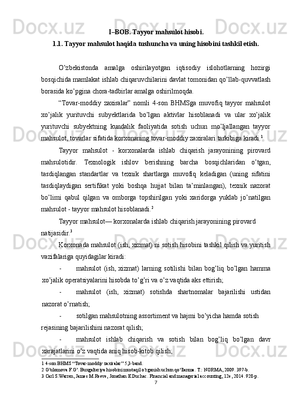 I–BOB. Tayyor mahsulot hisobi.
1.1. Tayyor mahsulot haqida tushuncha va uning hisobini tashkil etish. 
 
O’zbekistonda   amalga   oshirilayotgan   iqtisodiy   islohotlarning   hozirgi
bosqichida mamlakat ishlab chiqaruvchilarini davlat tomonidan qo’llab-quvvatlash
borasida ko’pgina chora-tadbirlar amalga oshirilmoqda. 
“Tovar-moddiy   zaxiralar”   nomli   4-son   BHMSga   muvofiq   tayyor   mahsulot
xo’jalik   yurituvchi   subyektlarida   bo’lgan   aktivlar   hisoblanadi   va   ular   xo’jalik
yurituvchi   subyektning   kundalik   faoliyatida   sotish   uchun   mo’ljallangan   tayyor
mahsulot, tovarlar sifatida korxonaning tovar-moddiy zaxiralari tarkibiga kiradi. 1
 
Tayyor   mahsulot   -   korxonalarda   ishlab   chiqarish   jarayonining   pirovard
mahsulotidir.   Texnologik   ishlov   berishning   barcha   bosqichlaridan   o’tgan,
tasdiqlangan   standartlar   va   texnik   shartlarga   muvofiq   keladigan   (uning   sifatini
tasdiqlaydigan   sertifikat   yoki   boshqa   hujjat   bilan   ta’minlangan),   texnik   nazorat
bo’limi   qabul   qilgan   va   omborga   topshirilgan   yoki   xaridorga   yuklab   jo’natilgan
mahsulot - tayyor mahsulot hisoblanadi. 2  
Tayyor mahsulot— korxonalarda ishlab chiqarish jarayonining pirovard 
natijasidir. 3  
Korxonada mahsulot (ish, xizmat) ni sotish hisobini tashkil qilish va yuritish
vazifalariga quyidagilar kiradi: 
- mahsulot   (ish,   xizmat)   larning   sotilishi   bilan   bog’liq   bo’lgan   hamma
xo’jalik operatsiyalarini hisobda to’g’ri va o’z vaqtida aks ettirish; 
- mahsulot   (ish,   xizmat)   sotishda   shartnomalar   bajarilishi   ustidan
nazorat o’rnatish; 
- sotilgan mahsulotning assortiment va hajmi bo’yicha hamda sotish 
rejasining bajarilishini nazorat qilish; 
- mahsulot   ishlab   chiqarish   va   sotish   bilan   bog’liq   bo’lgan   davr
xarajatlarini o’z vaqtida aniq hisob-kitob qilish; 
1  4-son BHMS “Tovar-moddiy zaxiralar” 5,3-band. 
2  G’ulomova F.G’. Buxgalteriya hisobini mustaqil  о ‘rganish uchun q о ‘llanma. T.: NORMA, 2009. 397-b. 
3  Carl S.Warren, James M.Reeve, Jonathan E.Duchac. Financial and managerial accounting, 12e, 2014. 928-p.  
7  
  