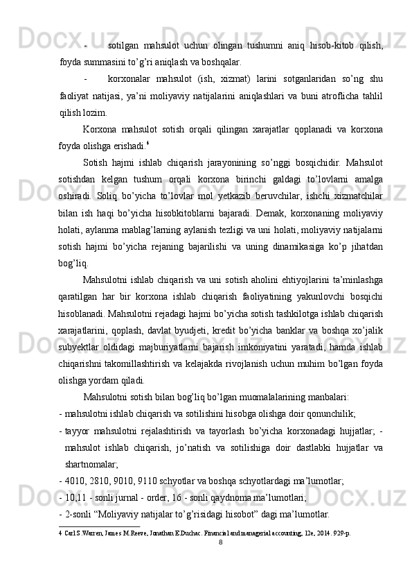 - sotilgan   mahsulot   uchun   olingan   tushumni   aniq   hisob-kitob   qilish,
foyda summasini to’g’ri aniqlash va boshqalar. 
- korxonalar   mahsulot   (ish,   xizmat)   larini   sotganlaridan   so’ng   shu
faoliyat   natijasi,   ya’ni   moliyaviy   natijalarini   aniqlashlari   va   buni   atroflicha   tahlil
qilish lozim. 
Korxona   mahsulot   sotish   orqali   qilingan   xarajatlar   qoplanadi   va   korxona
foyda olishga erishadi. 4
 
Sotish   hajmi   ishlab   chiqarish   jarayonining   so’nggi   bosqichidir.   Mahsulot
sotishdan   kelgan   tushum   orqali   korxona   birinchi   galdagi   to’lovlarni   amalga
oshiradi.   Soliq   bo’yicha   to’lovlar   mol   yetkazib   beruvchilar,   ishchi   xizmatchilar
bilan   ish   haqi   bo’yicha   hisobkitoblarni   bajaradi.   Demak,   korxonaning   moliyaviy
holati, aylanma mablag’larning aylanish tezligi va uni holati, moliyaviy natijalarni
sotish   hajmi   bo’yicha   rejaning   bajarilishi   va   uning   dinamikasiga   ko’p   jihatdan
bog’liq. 
Mahsulotni   ishlab   chiqarish   va   uni   sotish   aholini   ehtiyojlarini   ta’minlashga
qaratilgan   har   bir   korxona   ishlab   chiqarish   faoliyatining   yakunlovchi   bosqichi
hisoblanadi. Mahsulotni rejadagi hajmi bo’yicha sotish tashkilotga ishlab chiqarish
xarajatlarini,   qoplash,   davlat   byudjeti,   kredit   bo’yicha   banklar   va   boshqa   xo’jalik
subyektlar   oldidagi   majburiyatlarni   bajarish   imkoniyatini   yaratadi,   hamda   ishlab
chiqarishni takomillashtirish va kelajakda rivojlanish uchun muhim bo’lgan foyda
olishga yordam qiladi. 
Mahsulotni sotish bilan bog’liq bo’lgan muomalalarining manbalari: 
- mahsulotni ishlab chiqarish va sotilishini hisobga olishga doir qonunchilik; 
- tayyor   mahsulotni   rejalashtirish   va   tayorlash   bo’yicha   korxonadagi   hujjatlar;   -
mahsulot   ishlab   chiqarish,   jo’natish   va   sotilishiga   doir   dastlabki   hujjatlar   va
shartnomalar; 
- 4010, 2810, 9010, 9110 schyotlar va boshqa schyotlardagi ma’lumotlar; 
- 10,11 - sonli jurnal - order, 16 - sonli qaydnoma ma’lumotlari; 
- 2-sonli “Moliyaviy natijalar to’g’risidagi hisobot” dagi ma’lumotlar. 
4   Carl S.Warren, James M.Reeve, Jonathan E.Duchac. Financial and managerial accounting, 12e, 2014.  929-p. 
8  
  