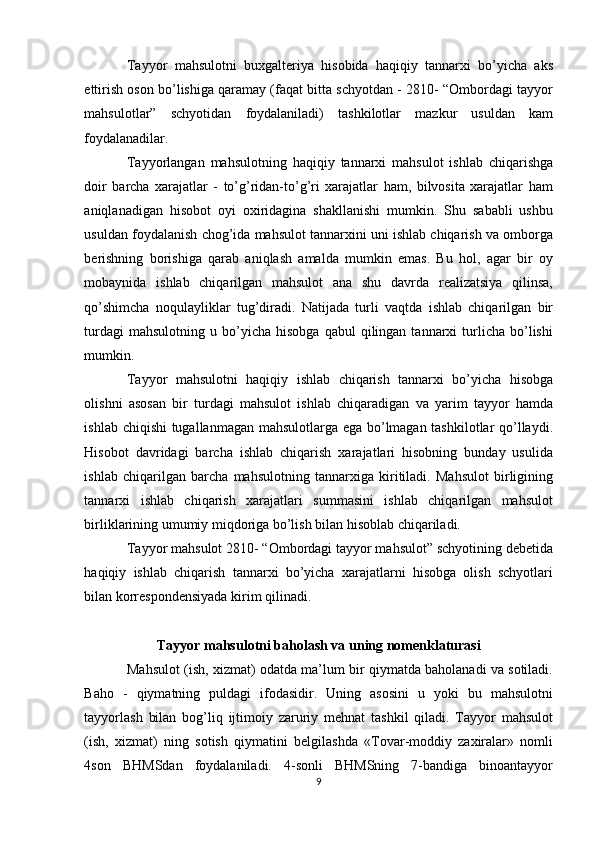 Tayyor   mahsulotni   buxgalteriya   hisobida   haqiqiy   tannarxi   bo’yicha   aks
ettirish oson bo’lishiga qaramay (faqat bitta schyotdan - 2810- “Ombordagi tayyor
mahsulotlar”   schyotidan   foydalaniladi)   tashkilotlar   mazkur   usuldan   kam
foydalanadilar. 
Tayyorlangan   mahsulotning   haqiqiy   tannarxi   mahsulot   ishlab   chiqarishga
doir   barcha   xarajatlar   -   to’g’ridan-to’g’ri   xarajatlar   ham,   bilvosita   xarajatlar   ham
aniqlanadigan   hisobot   oyi   oxiridagina   shakllanishi   mumkin.   Shu   sababli   ushbu
usuldan foydalanish chog’ida mahsulot tannarxini uni ishlab chiqarish va omborga
berishning   borishiga   qarab   aniqlash   amalda   mumkin   emas.   Bu   hol,   agar   bir   oy
mobaynida   ishlab   chiqarilgan   mahsulot   ana   shu   davrda   realizatsiya   qilinsa,
qo’shimcha   noqulayliklar   tug’diradi.   Natijada   turli   vaqtda   ishlab   chiqarilgan   bir
turdagi  mahsulotning   u  bo’yicha   hisobga  qabul  qilingan  tannarxi   turlicha   bo’lishi
mumkin. 
Tayyor   mahsulotni   haqiqiy   ishlab   chiqarish   tannarxi   bo’yicha   hisobga
olishni   asosan   bir   turdagi   mahsulot   ishlab   chiqaradigan   va   yarim   tayyor   hamda
ishlab chiqishi tugallanmagan mahsulotlarga ega bo’lmagan tashkilotlar qo’llaydi.
Hisobot   davridagi   barcha   ishlab   chiqarish   xarajatlari   hisobning   bunday   usulida
ishlab   chiqarilgan   barcha   mahsulotning   tannarxiga   kiritiladi.   Mahsulot   birligining
tannarxi   ishlab   chiqarish   xarajatlari   summasini   ishlab   chiqarilgan   mahsulot
birliklarining umumiy miqdoriga bo’lish bilan hisoblab chiqariladi. 
Tayyor mahsulot 2810- “Ombordagi tayyor mahsulot” schyotining debetida
haqiqiy   ishlab   chiqarish   tannarxi   bo’yicha   xarajatlarni   hisobga   olish   schyotlari
bilan korrespondensiyada kirim qilinadi. 
 
Tayyor mahsulotni baholash va uning nomenklaturasi
Mahsulot (ish, xizmat) odatda ma’lum bir qiymatda baholanadi va sotiladi.
Baho   -   qiymatning   puldagi   ifodasidir.   Uning   asosini   u   yoki   bu   mahsulotni
tayyorlash   bilan   bog’liq   ijtimoiy   zaruriy   mehnat   tashkil   qiladi.   Tayyor   mahsulot
(ish,   xizmat)   ning   sotish   qiymatini   belgilashda   «Tovar-moddiy   zaxiralar»   nomli
4son   BHMSdan   foydalaniladi.   4-sonli   BHMSning   7-bandiga   binoantayyor
9  
  