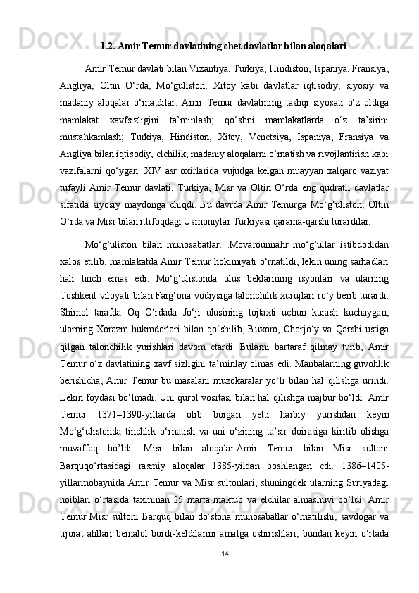 1.2. Amir Temur davlatining chet davlatlar bilan aloqalari .
Amir Temur davlati bilan Vizantiya, Turkiya, Hindiston, Ispaniya, Fransiya,
Angliya,   Oltin   O‘rda,   Mo‘guliston,   Xitoy   kabi   davlatlar   iqtisodiy,   siyosiy   va
madaniy   aloqalar   o‘rnatdilar.   Amir   Temur   davlatining   tashqi   siyosati   o‘z   oldiga
mamlakat   xavfsizligini   ta’minlash;   qo‘shni   mamlakatlarda   o‘z   ta’sirini
mustahkamlash;   Turkiya,   Hindiston,   Xitoy,   Venetsiya,   Ispaniya,   Fransiya   va
Angliya bilan iqtisodiy, elchilik, madaniy aloqalarni o‘rnatish va rivojlantirish kabi
vazifalarni   qo‘ygan.   XIV   asr   oxirlarida   vujudga   kelgan   muayyan   xalqaro   vaziyat
tufayli   Amir   Temur   davlati,   Turkiya,   Misr   va   Oltin   O‘rda   eng   qudratli   davlatlar
sifatida   siyosiy   maydonga   chiqdi.   Bu   davrda   Amir   Temurga   Mo‘g‘uliston,   Oltin
O‘rda va Misr bilan ittifoqdagi Usmoniylar Turkiyasi qarama-qarshi turardilar. 
Mo‘g‘uliston   bilan   munosabatlar.   .Movarounnahr   mo‘g‘ullar   istibdodidan
xalos etilib, mamlakatda Amir Temur hokimiyati o‘rnatildi, lekin uning sarhadlari
hali   tinch   emas   edi.   Mo‘g‘ulistonda   ulus   beklarining   isyonlari   va   ularning
Toshkent viloyati bilan Farg‘ona vodiysiga talonchilik xurujlari ro‘y berib turardi.
Shimol   tarafda   Oq   O‘rdada   Jo‘ji   ulusining   tojtaxti   uchun   kurash   kuchaygan,
ularning   Xorazm   hukmdorlari   bilan  qo‘shilib,   Buxoro,  Chorjo‘y  va   Qarshi   ustiga
qilgan   talonchilik   yurishlari   davom   etardi.   Bularni   bartaraf   qilmay   turib,   Amir
Temur o‘z davlatining xavf  sizligini  ta’minlay olmas edi. Manbalarning guvohlik
berishicha,   Amir   Temur   bu   masalani   muzokaralar   yo‘li   bilan   hal   qilishga   urindi.
Lekin foydasi bo‘lmadi. Uni qurol vositasi bilan hal qilishga majbur bo‘ldi. Amir
Temur   1371–1390-yillarda   olib   borgan   yetti   harbiy   yurishdan   keyin
Mo‘g‘ulistonda   tinchlik   o‘rnatish   va   uni   o‘zining   ta’sir   doirasiga   kiritib   olishga
muvaffaq   bo’ldi.   Misr   bilan   aloqalar.Amir   Temur   bilan   Misr   sultoni
Barquqo‘rtasidagi   rasmiy   aloqalar   1385-yildan   boshlangan   edi.   1386–1405-
yillarmobaynida   Amir   Temur   va   Misr   sultonlari,   shuningdek   ularning   Suriyadagi
noiblari   o‘rtasida   taxminan   25   marta   maktub   va   elchilar   almashuvi   bo‘ldi.   Amir
Temur  Misr  sultoni  Barquq bilan do‘stona  munosabatlar  o‘rnatilishi,  savdogar  va
tijorat   ahllari   bemalol   bordi-keldilarini   amalga   oshirishlari,   bundan   keyin   o‘rtada
14 