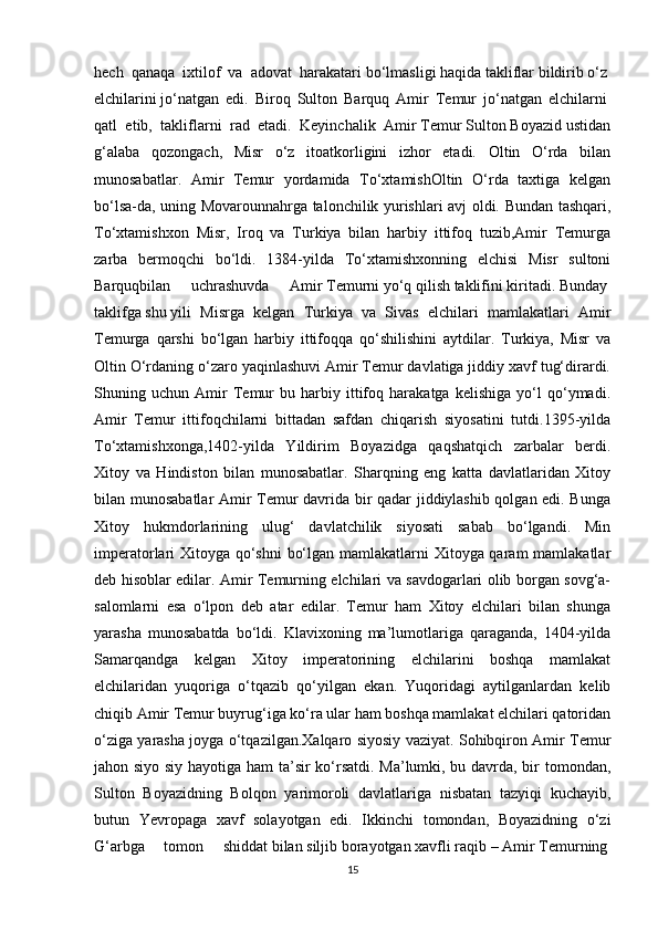 hech   qanaqa   ixtilof   va   adovat   harakatari bo‘lmasligi	 haqida	 takliflar	 bildirib	 o‘z	 
elchilarini	
 jo‘natgan   edi.   Biroq   Sulton   Barquq   Amir   Temur   jo‘natgan   elchilarni	 
qatl	
  etib,	  takliflarni	  rad	  etadi.	  Keyinchalik	  Amir	 Temur Sulton Boyazid ustidan
g‘alaba   qozongach,   Misr   o‘z   itoatkorligini   izhor   etadi.   Oltin   O‘rda   bilan
munosabatlar.   Amir   Temur   yordamida   To‘xtamishOltin   O‘rda   taxtiga   kelgan
bo‘lsa-da, uning Movarounnahrga talonchilik yurishlari avj oldi. Bundan tashqari,
To‘xtamishxon   Misr,   Iroq   va   Turkiya   bilan   harbiy   ittifoq   tuzib,Amir   Temurga
zarba   bermoqchi   bo‘ldi.   1384-yilda   To‘xtamishxonning   elchisi   Misr   sultoni
Barquqbilan   uchrashuvda   Amir	
 Temurni	 yo‘q	 qilish	 taklifini	 kiritadi.	 Bunday	 
taklifga	
 shu	 yili   Misrga   kelgan   Turkiya   va   Sivas   elchilari   mamlakatlari   Amir
Temurga   qarshi   bo‘lgan   harbiy   ittifoqqa   qo‘shilishini   aytdilar.   Turkiya,   Misr   va
Oltin O‘rdaning o‘zaro yaqinlashuvi Amir Temur davlatiga jiddiy xavf tug‘dirardi.
Shuning   uchun   Amir   Temur   bu   harbiy   ittifoq   harakatga   kelishiga   yo‘l   qo‘ymadi.
Amir   Temur   ittifoqchilarni   bittadan   safdan   chiqarish   siyosatini   tutdi.1395-yilda
To‘xtamishxonga,1402-yilda   Yildirim   Boyazidga   qaqshatqich   zarbalar   berdi.
Xitoy   va   Hindiston   bilan   munosabatlar.   Sharqning   eng   katta   davlatlaridan   Xitoy
bilan munosabatlar Amir Temur davrida bir qadar jiddiylashib qolgan edi. Bunga
Xitoy   hukmdorlarining   ulug‘   davlatchilik   siyosati   sabab   bo‘lgandi.   Min
imperatorlari Xitoyga qo‘shni  bo‘lgan mamlakatlarni  Xitoyga qaram  mamlakatlar
deb hisoblar edilar. Amir Temurning elchilari va savdogarlari olib borgan sovg‘a-
salomlarni   esa   o‘lpon   deb   atar   edilar.   Temur   ham   Xitoy   elchilari   bilan   shunga
yarasha   munosabatda   bo‘ldi.   Klavixoning   ma’lumotlariga   qaraganda,   1404-yilda
Samarqandga   kelgan   Xitoy   imperatorining   elchilarini   boshqa   mamlakat
elchilaridan   yuqoriga   o‘tqazib   qo‘yilgan   ekan.   Yuqoridagi   aytilganlardan   kelib
chiqib Amir Temur buyrug‘iga ko‘ra ular ham boshqa mamlakat elchilari qatoridan
o‘ziga yarasha joyga o‘tqazilgan.Xalqaro siyosiy vaziyat. Sohibqiron Amir Temur
jahon siyo siy hayotiga ham ta’sir ko‘rsatdi. Ma’lumki, bu davrda, bir tomondan,
Sulton   Boyazidning   Bolqon   yarimoroli   davlatlariga   nisbatan   tazyiqi   kuchayib,
butun   Yevropaga   xavf   solayotgan   edi.   Ikkinchi   tomondan,   Boyazidning   o‘zi
G‘arbga   tomon   shiddat	
 bilan	 siljib	 borayotgan	 xavfli	 raqib	 – Amir	 Temurning	 
15 