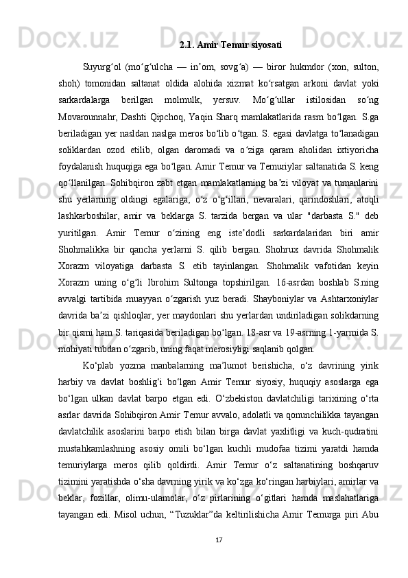 2.1.  Amir Temur siyosati
Suyurg ol   (mo g ulcha   —   in om,   sovg a)   —   biror   hukmdor   (xon,   sulton,ʻ ʻ ʻ ʼ ʻ
shoh)   tomonidan   saltanat   oldida   alohida   xizmat   ko rsatgan   arkoni   davlat   yoki	
ʻ
sarkardalarga   berilgan   molmulk,   yersuv.   Mo g ullar   istilosidan   so ng
ʻ ʻ ʻ
Movarounnahr,   Dashti   Qipchoq,   Yaqin   Sharq   mamlakatlarida   rasm   bo lgan.   S.ga	
ʻ
beriladigan yer nasldan naslga meros bo lib o tgan. S. egasi davlatga to lanadigan	
ʻ ʻ ʻ
soliklardan   ozod   etilib,   olgan   daromadi   va   o ziga   qaram   aholidan   ixtiyoricha	
ʻ
foydalanish huquqiga ega bo lgan. Amir Temur va Temuriylar saltanatida S. keng	
ʻ
qo llanilgan.   Sohibqiron   zabt   etgan   mamlakatlarning   ba zi   viloyat   va   tumanlarini	
ʻ ʼ
shu   yerlarning   oldingi   egalariga,   o z   o g illari,   nevaralari,   qarindoshlari,   atoqli	
ʻ ʻ ʻ
lashkarboshilar,   amir   va   beklarga   S.   tarzida   bergan   va   ular   "darbasta   S."   deb
yuritilgan.   Amir   Temur   o zining   eng   iste dodli   sarkardalaridan   biri   amir	
ʻ ʼ
Shohmalikka   bir   qancha   yerlarni   S.   qilib   bergan.   Shohrux   davrida   Shohmalik
Xorazm   viloyatiga   darbasta   S.   etib   tayinlangan.   Shohmalik   vafotidan   keyin
Xorazm   uning   o g li   Ibrohim   Sultonga   topshirilgan.   16-asrdan   boshlab   S.ning	
ʻ ʻ
avvalgi   tartibida   muayyan   o zgarish   yuz   beradi.   Shayboniylar   va   Ashtarxoniylar	
ʻ
davrida  ba zi  qishloqlar,  yer  maydonlari  shu  yerlardan undiriladigan  solikdarning	
ʼ
bir qismi ham S. tariqasida beriladigan bo lgan. 18-asr va 19-asrning 1-yarmida S.	
ʻ
mohiyati tubdan o zgarib, uning faqat merosiyligi saqlanib qolgan.	
ʻ
Ko‘plab   yozma   manbalarning   ma’lumot   berishicha,   o‘z   davrining   yirik
harbiy   va   davlat   boshlig‘i   bo‘lgan   Amir   Temur   siyosiy,   huquqiy   asoslarga   ega
bo‘lgan   ulkan   davlat   barpo   etgan   edi.   O‘zbekiston   davlatchiligi   tarixining   o‘rta
asrlar davrida Sohibqiron Amir Temur avvalo, adolatli va qonunchilikka tayangan
davlatchilik   asoslarini   barpo   etish   bilan   birga   davlat   yaxlitligi   va   kuch-qudratini
mustahkamlashning   asosiy   omili   bo‘lgan   kuchli   mudofaa   tizimi   yaratdi   hamda
temuriylarga   meros   qilib   qoldirdi.   Amir   Temur   o‘z   saltanatining   boshqaruv
tizimini yaratishda o‘sha davrning yirik va ko‘zga ko‘ringan harbiylari, amirlar va
beklar,   fozillar,   olimu-ulamolar,   o‘z   pirlarining   o‘gitlari   hamda   maslahatlariga
tayangan   edi.   Misol   uchun,   “Tuzuklar”da   keltirilishicha   Amir   Temurga   piri   Abu
17 