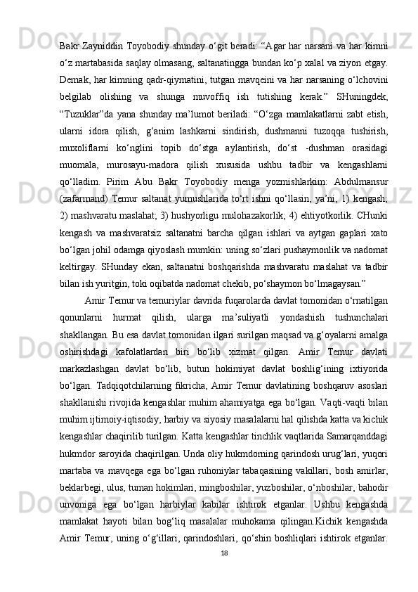 Bakr Zayniddin Toyobodiy shunday  o‘git beradi:  “Agar har narsani  va har kimni
o‘z martabasida saqlay olmasang, saltanatingga bundan ko‘p xalal va ziyon etgay.
Demak, har kimning qadr-qiymatini, tutgan mavqeini va har narsaning o‘lchovini
belgilab   olishing   va   shunga   muvoffiq   ish   tutishing   kerak.”   SHuningdek,
“Tuzuklar”da   yana   shunday   ma’lumot   beriladi:   “O‘zga   mamlakatlarni   zabt   etish,
ularni   idora   qilish,   g‘anim   lashkarni   sindirish,   dushmanni   tuzoqqa   tushirish,
muxoliflarni   ko‘nglini   topib   do‘stga   aylantirish,   do‘st   -dushman   orasidagi
muomala,   murosayu-madora   qilish   xususida   ushbu   tadbir   va   kengashlarni
qo‘lladim.   Pirim   Abu   Bakr   Toyobodiy   menga   yozmishlarkim:   Abdulmansur
(zafarmand)   Temur   saltanat   yumushlarida   to‘rt   ishni   qo‘llasin,   ya’ni,   1)   kengash;
2) mashvaratu maslahat; 3) hushyorligu mulohazakorlik; 4) ehtiyotkorlik. CHunki
kengash   va   mashvaratsiz   saltanatni   barcha   qilgan   ishlari   va   aytgan   gaplari   xato
bo‘lgan johil odamga qiyoslash mumkin: uning so‘zlari pushaymonlik va nadomat
keltirgay.   SHunday   ekan,   saltanatni   boshqarishda   mashvaratu   maslahat   va   tadbir
bilan ish yuritgin, toki oqibatda nadomat chekib, po‘shaymon bo‘lmagaysan.”
Amir Temur va temuriylar davrida fuqarolarda davlat tomonidan o‘rnatilgan
qonunlarni   hurmat   qilish,   ularga   ma’suliyatli   yondashish   tushunchalari
shakllangan. Bu esa davlat tomonidan ilgari surilgan maqsad va g‘oyalarni amalga
oshirishdagi   kafolatlardan   biri   bo‘lib   xizmat   qilgan.   Amir   Temur   davlati
markazlashgan   davlat   bo‘lib,   butun   hokimiyat   davlat   boshlig‘ining   ixtiyorida
bo‘lgan.   Tadqiqotchilarning   fikricha,   Amir   Temur   davlatining   boshqaruv   asoslari
shakllanishi rivojida kengashlar muhim ahamiyatga ega bo‘lgan. Vaqti-vaqti bilan
muhim ijtimoiy-iqtisodiy, harbiy va siyosiy masalalarni hal qilishda katta va kichik
kengashlar chaqirilib turilgan. Katta kengashlar tinchlik vaqtlarida Samarqanddagi
hukmdor saroyida chaqirilgan. Unda oliy hukmdorning qarindosh urug‘lari, yuqori
martaba   va   mavqega   ega   bo‘lgan   ruhoniylar   tabaqasining   vakillari,   bosh   amirlar,
beklarbegi, ulus, tuman hokimlari, mingboshilar, yuzboshilar, o‘nboshilar, bahodir
unvoniga   ega   bo‘lgan   harbiylar   kabilar   ishtirok   etganlar.   Ushbu   kengashda
mamlakat   hayoti   bilan   bog‘liq   masalalar   muhokama   qilingan.Kichik   kengashda
Amir   Temur,   uning   o‘g‘illari,   qarindoshlari,   qo‘shin   boshliqlari   ishtirok   etganlar.
18 