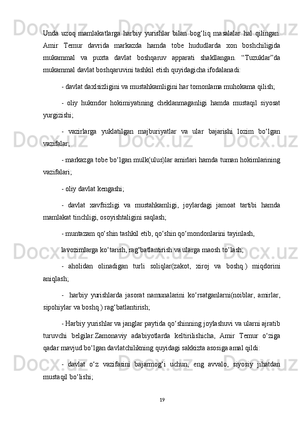 Unda   uzoq   mamlakatlarga   harbiy   yurishlar   bilan   bog‘liq   masalalar   hal   qilingan.
Amir   Temur   davrida   markazda   hamda   tobe   hududlarda   xon   boshchiligida
mukammal   va   puxta   davlat   boshqaruv   apparati   shakllangan.   “Tuzuklar”da
mukammal davlat boshqaruvini tashkil etish quyidagicha ifodalanadi:
- davlat daxlsizligini va mustahkamligini har tomonlama muhokama qilish;
-   oliy   hukmdor   hokimiyatining   cheklanmaganligi   hamda   mustaqil   siyosat
yurgizishi;
-   vazirlarga   yuklatilgan   majburiyatlar   va   ular   bajarishi   lozim   bo‘lgan
vazifalar;
- markazga tobe bo‘lgan mulk(ulus)lar amirlari hamda tuman hokimlarining
vazifalari;
- oliy davlat kengashi;
-   davlat   xavfsizligi   va   mustahkamligi,   joylardagi   jamoat   tartibi   hamda
mamlakat tinchligi, osoyishtaligini saqlash;
- muntazam qo‘shin tashkil etib, qo‘shin qo‘mondonlarini tayinlash, 
lavozimlarga ko‘tarish, rag‘batlantirish va ularga maosh to‘lash;
-   aholidan   olinadigan   turli   soliqlar(zakot,   xiroj   va   boshq.)   miqdorini
aniqlash;
-     harbiy   yurishlarda   jasorat   namunalarini   ko‘rsatganlarni(noiblar,   amirlar,
sipohiylar va boshq.) rag‘batlantirish;
- Harbiy yurishlar va janglar paytida qo‘shinning joylashuvi va ularni ajratib
turuvchi   belgilar.Zamonaviy   adabiyotlarda   keltirilishicha,   Amir   Temur   o‘ziga
qadar mavjud bo‘lgan davlatchilikning quyidagi sakkizta asosiga amal qildi:
-   davlat   o‘z   vazifasini   bajarmog‘i   uchun,   eng   avvalo,   siyosiy   jihatdan
mustaqil bo‘lishi;
19 