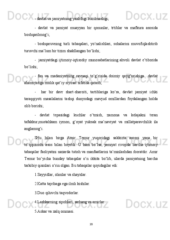 - davlat va jamiyatning yaxlitligi buzilmasligi;
-   davlat   va   jamiyat   muayyan   bir   qonunlar,   trtiblar   va   mafkura   asosida
boshqarilmog‘i;
-   boshqaruvning   turli   tabaqalari,   yo‘nalishlari,   sohalarini   muvofiqlashtirib
turuvchi ma’lum bir tizim shakllangan bo‘lishi;
-     jamiyatdagi   ijtimoiy-iqtisodiy   munosabatlarining   ahvoli   davlat   e’tiborida
bo‘lishi;
-   fan   va   madaniyatning   ravnaqi   to‘g‘risida   doimiy   qayg‘urishiga     davlat
ahamiyatiga molik qat’iy siyosat sifatida qarash;
-     har   bir   davr   shart-sharoiti,   tartiblariga   ko‘ra,   davlat   jamiyat   ichki
taraqqiyoti   masalalarini   tashqi   dunyodagi   mavjud   omillardan   foydalangan   holda
olib borishi;
-   davlat   tepasidagi   kuchlar   o‘tmish,   zamona   va   kelajakni   teran
tafakkur,mustahkam   iymon,   g‘oyat   yuksak   ma’naviyat   va   millatparavchilik   ila
anglamog‘i.
SHu   bilan   birga   Amir   Temur   yuqoridagi   sakkizta   asosni   yana   bir
to‘qqizinchi   asos   bilan   boyitdi.   U   ham   bo‘lsa,   jamiyat   rivojida   barcha   ijtimoiy
tabaqalar faoliyatini nazarda tutish va manfaatlarini ta’minlashdan iboratdir. Amir
Temur   bo‘yicha   bunday   tabaqalar   o‘n   ikkita   bo‘lib,   ularda   jamiyatning   barcha
tarkibiy qismlari o‘rin olgan. Bu tabaqalar quyidagilar edi:
1.Sayyidlar, olimlar va shayxlar.
2.Katta tajribaga ega ilmli kishilar.
3.Duo qiluvchi taqvodorlar. 
4.Lashkarning sipohlari, sarhang va amirlar.
5.Askar va xalq ommasi.
20 