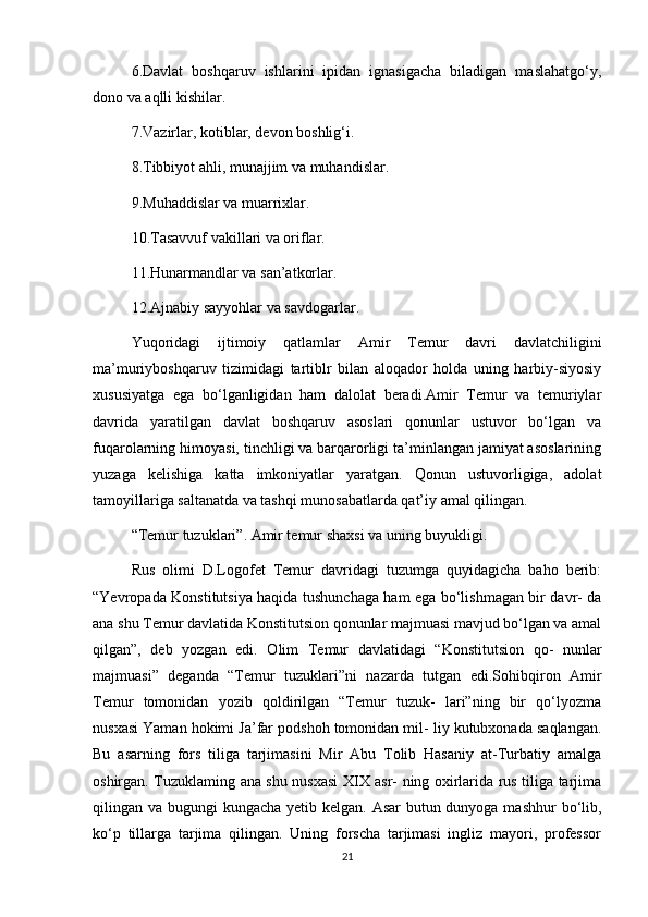 6.Davlat   boshqaruv   ishlarini   ipidan   ignasigacha   biladigan   maslahatgo‘y,
dono va aqlli kishilar.
7.Vazirlar, kotiblar, devon boshlig‘i.
8.Tibbiyot ahli, munajjim va muhandislar.
9.Muhaddislar va muarrixlar.
10.Tasavvuf vakillari va oriflar.
11.Hunarmandlar va san’atkorlar.
12.Ajnabiy sayyohlar va savdogarlar. 
Yuqoridagi   ijtimoiy   qatlamlar   Amir   Temur   davri   davlatchiligini
ma’muriyboshqaruv   tizimidagi   tartiblr   bilan   aloqador   holda   uning   harbiy-siyosiy
xususiyatga   ega   bo‘lganligidan   ham   dalolat   beradi.Amir   Temur   va   temuriylar
davrida   yaratilgan   davlat   boshqaruv   asoslari   qonunlar   ustuvor   bo‘lgan   va
fuqarolarning himoyasi, tinchligi va barqarorligi ta’minlangan jamiyat asoslarining
yuzaga   kelishiga   katta   imkoniyatlar   yaratgan.   Qonun   ustuvorligiga,   adolat
tamoyillariga saltanatda va tashqi munosabatlarda qat’iy amal qilingan. 
“Temur tuzuklari”. Amir temur shaxsi va uning buyukligi.
Rus   olimi   D.Logofet   Temur   davridagi   tuzumga   quyidagicha   baho   berib:
“Yevropada Konstitutsiya haqida tushunchaga ham ega bo‘lishmagan bir davr- da
ana shu Temur davlatida Konstitutsion qonunlar majmuasi mavjud bo‘lgan va amal
qilgan”,   deb   yozgan   edi.   Olim   Temur   davlatidagi   “Konstitutsion   qo-   nunlar
majmuasi”   deganda   “Temur   tuzuklari”ni   nazarda   tutgan   edi.Sohibqiron   Amir
Temur   tomonidan   yozib   qoldirilgan   “Temur   tuzuk-   lari”ning   bir   qo‘lyozma
nusxasi Yaman hokimi Ja’far podshoh tomonidan mil- liy kutubxonada saqlangan.
Bu   asarning   fors   tiliga   tarjimasini   Mir   Abu   Tolib   Hasaniy   at-Turbatiy   amalga
oshirgan. Tuzuklaming ana shu nusxasi XIX asr- ning oxirlarida rus tiliga tarjima
qilingan va bugungi kungacha yetib kelgan. Asar butun dunyoga mashhur  bo‘lib,
ko‘p   tillarga   tarjima   qilingan.   Uning   forscha   tarjimasi   ingliz   mayori,   professor
21 