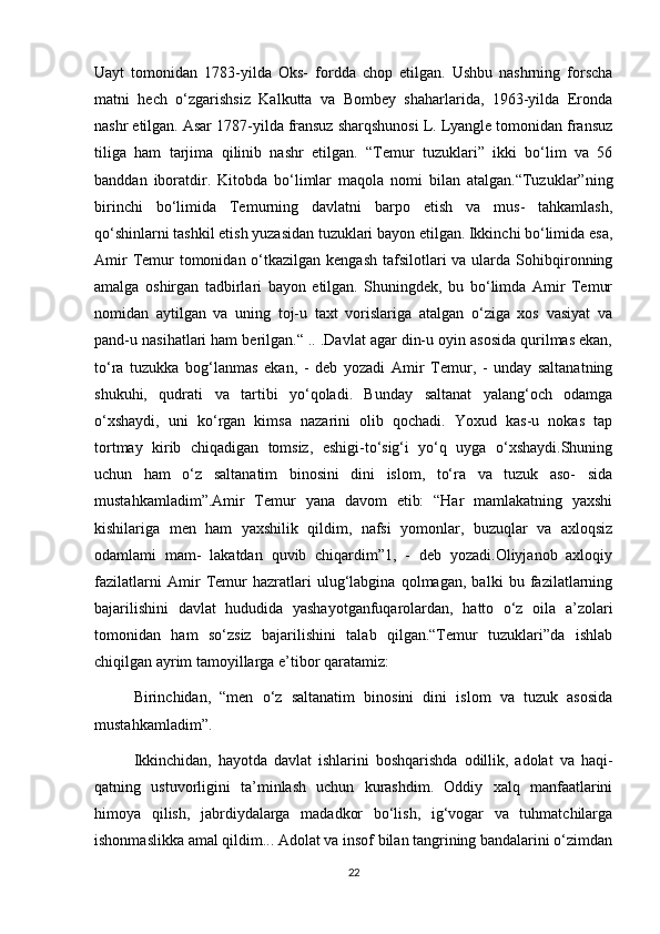 Uayt   tomonidan   1783-yilda   Oks-   fordda   chop   etilgan.   Ushbu   nashrning   forscha
matni   hech   o‘zgarishsiz   Kalkutta   va   Bombey   shaharlarida,   1963-yilda   Eronda
nashr etilgan. Asar 1787-yilda fransuz sharqshunosi L. Lyangle tomonidan fransuz
tiliga   ham   tarjima   qilinib   nashr   etilgan.   “Temur   tuzuklari”   ikki   bo‘lim   va   56
banddan   iboratdir.   Kitobda   bo‘limlar   maqola   nomi   bilan   atalgan.“Tuzuklar”ning
birinchi   bo‘limida   Temurning   davlatni   barpo   etish   va   mus-   tahkamlash,
qo‘shinlarni tashkil etish yuzasidan tuzuklari bayon etilgan. Ikkinchi bo‘limida esa,
Amir  Temur  tomonidan o‘tkazilgan kengash  tafsilotlari  va ularda  Sohibqironning
amalga   oshirgan   tadbirlari   bayon   etilgan.   Shuningdek,   bu   bo‘limda   Amir   Temur
nomidan   aytilgan   va   uning   toj-u   taxt   vorislariga   atalgan   o‘ziga   xos   vasiyat   va
pand-u nasihatlari ham berilgan.“ .. .Davlat agar din-u oyin asosida qurilmas ekan,
to‘ra   tuzukka   bog‘lanmas   ekan,   -   deb   yozadi   Amir   Temur,   -   unday   saltanatning
shukuhi,   qudrati   va   tartibi   yo‘qoladi.   Bunday   saltanat   yalang‘och   odamga
o‘xshaydi,   uni   ko‘rgan   kimsa   nazarini   olib   qochadi.   Yoxud   kas-u   nokas   tap
tortmay   kirib   chiqadigan   tomsiz,   eshigi-to‘sig‘i   yo‘q   uyga   o‘xshaydi.Shuning
uchun   ham   o‘z   saltanatim   binosini   dini   islom,   to‘ra   va   tuzuk   aso-   sida
mustahkamladim”.Amir   Temur   yana   davom   etib:   “Har   mamlakatning   yaxshi
kishilariga   men   ham   yaxshilik   qildim,   nafsi   yomonlar,   buzuqlar   va   axloqsiz
odamlami   mam-   lakatdan   quvib   chiqardim”1,   -   deb   yozadi.Oliyjanob   axloqiy
fazilatlarni   Amir   Temur   hazratlari   ulug‘labgina   qolmagan,   balki   bu   fazilatlarning
bajarilishini   davlat   hududida   yashayotganfuqarolardan,   hatto   o‘z   oila   a’zolari
tomonidan   ham   so‘zsiz   bajarilishini   talab   qilgan.“Temur   tuzuklari”da   ishlab
chiqilgan ayrim tamoyillarga e’tibor qaratamiz:
Birinchidan,   “men   o‘z   saltanatim   binosini   dini   islom   va   tuzuk   asosida
mustahkamladim”.
Ikkinchidan,   hayotda   davlat   ishlarini   boshqarishda   odillik,   adolat   va   haqi-
qatning   ustuvorligini   ta’minlash   uchun   kurashdim.   Oddiy   xalq   manfaatlarini
himoya   qilish,   jabrdiydalarga   madadkor   bo‘lish,   ig‘vogar   va   tuhmatchilarga
ishonmaslikka amal qildim... Adolat va insof bilan tangrining bandalarini o‘zimdan
22 