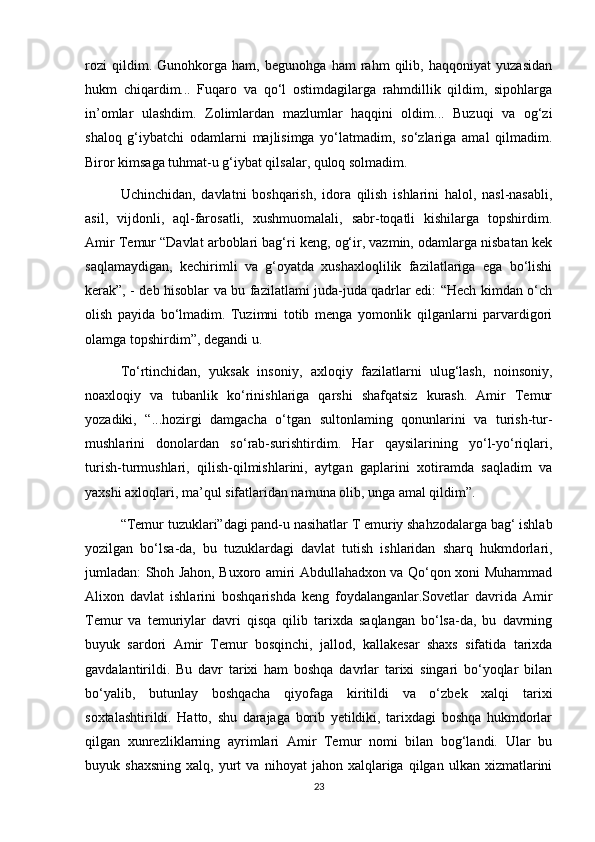 rozi   qildim.   Gunohkorga   ham,   begunohga   ham   rahm   qilib,   haqqoniyat   yuzasidan
hukm   chiqardim...   Fuqaro   va   qo‘l   ostimdagilarga   rahmdillik   qildim,   sipohlarga
in’omlar   ulashdim.   Zolimlardan   mazlumlar   haqqini   oldim...   Buzuqi   va   og‘zi
shaloq   g‘iybatchi   odamlarni   majlisimga   yo‘latmadim,   so‘zlariga   amal   qilmadim.
Biror kimsaga tuhmat-u g‘iybat qilsalar, quloq solmadim.
Uchinchidan,   davlatni   boshqarish,   idora   qilish   ishlarini   halol,   nasl-nasabli,
asil,   vijdonli,   aql-farosatli,   xushmuomalali,   sabr-toqatli   kishilarga   topshirdim.
Amir Temur “Davlat arboblari bag‘ri keng, og‘ir, vazmin, odamlarga nisbatan kek
saqlamaydigan,   kechirimli   va   g‘oyatda   xushaxloqlilik   fazilatlariga   ega   bo‘lishi
kerak”, - deb hisoblar va bu fazilatlami juda-juda qadrlar edi: “Hech kimdan o‘ch
olish   payida   bo‘lmadim.   Tuzimni   totib   menga   yomonlik   qilganlarni   parvardigori
olamga topshirdim”, degandi u.
To‘rtinchidan,   yuksak   insoniy,   axloqiy   fazilatlarni   ulug‘lash,   noinsoniy,
noaxloqiy   va   tubanlik   ko‘rinishlariga   qarshi   shafqatsiz   kurash.   Amir   Temur
yozadiki,   “...hozirgi   damgacha   o‘tgan   sultonlaming   qonunlarini   va   turish-tur-
mushlarini   donolardan   so‘rab-surishtirdim.   Har   qaysilarining   yo‘l-yo‘riqlari,
turish-turmushlari,   qilish-qilmishlarini,   aytgan   gaplarini   xotiramda   saqladim   va
yaxshi axloqlari, ma’qul sifatlaridan namuna olib, unga amal qildim”.
“Temur tuzuklari”dagi pand-u nasihatlar T emuriy shahzodalarga bag‘ ishlab
yozilgan   bo‘lsa-da,   bu   tuzuklardagi   davlat   tutish   ishlaridan   sharq   hukmdorlari,
jumladan: Shoh Jahon, Buxoro amiri Abdullahadxon va Qo‘qon xoni Muhammad
Alixon   davlat   ishlarini   boshqarishda   keng   foydalanganlar.Sovetlar   davrida   Amir
Temur   va   temuriylar   davri   qisqa   qilib   tarixda   saqlangan   bo‘lsa-da,   bu   davrning
buyuk   sardori   Amir   Temur   bosqinchi,   jallod,   kallakesar   shaxs   sifatida   tarixda
gavdalantirildi.   Bu   davr   tarixi   ham   boshqa   davrlar   tarixi   singari   bo‘yoqlar   bilan
bo‘yalib,   butunlay   boshqacha   qiyofaga   kiritildi   va   o‘zbek   xalqi   tarixi
soxtalashtirildi.   Hatto,   shu   darajaga   borib   yetildiki,   tarixdagi   boshqa   hukmdorlar
qilgan   xunrezliklarning   ayrimlari   Amir   Temur   nomi   bilan   bog‘landi.   Ular   bu
buyuk  shaxsning   xalq,  yurt   va   nihoyat   jahon  xalqlariga   qilgan   ulkan   xizmatlarini
23 