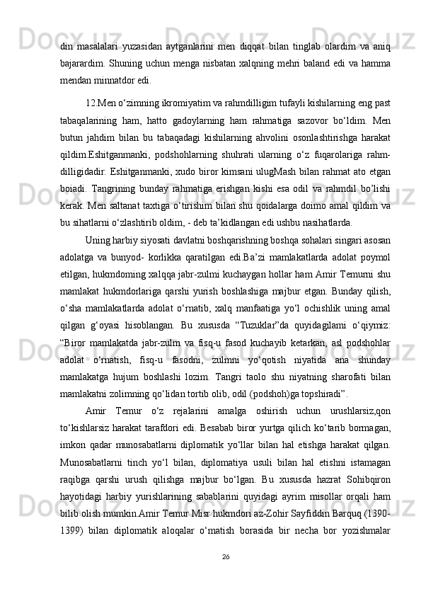 din   masalalari   yuzasidan   aytganlarini   men   diqqat   bilan   tinglab   olardim   va   aniq
bajarardim.   Shuning uchun menga nisbatan xalqning mehri  baland edi  va hamma
mendan minnatdor edi.
12.Men o‘zimning ikromiyatim va rahmdilligim tufayli kishilarning eng past
tabaqalarining   ham,   hatto   gadoylarning   ham   rahmatiga   sazovor   bo‘ldim.   Men
butun   jahdim   bilan   bu   tabaqadagi   kishilarning   ahvolini   osonlashtirishga   harakat
qildim.Eshitganmanki,   podshohlarning   shuhrati   ularning   o‘z   fuqarolariga   rahm-
dilligidadir.  Eshitganmanki,  xudo  biror  kimsani  ulugMash   bilan  rahmat  ato  etgan
boiadi.   Tangrining   bunday   rahmatiga   erishgan   kishi   esa   odil   va   rahmdil   bo’lishi
kerak. Men saltanat  taxtiga o‘tirishim bilan shu qoidalarga doimo amal qildim va
bu sihatlarni o‘zlashtirib oldim, - deb ta’kidlangan edi ushbu nasihatlarda.
Uning harbiy siyosati davlatni boshqarishning boshqa sohalari singari asosan
adolatga   va   bunyod-   korlikka   qaratilgan   edi.Ba’zi   mamlakatlarda   adolat   poymol
etilgan, hukmdoming xalqqa jabr-zulmi kuchaygan hollar ham Amir Temurni shu
mamlakat   hukmdorlariga   qarshi   yurish   boshlashiga   majbur   etgan.   Bunday   qilish,
o‘sha   mamlakatlarda   adolat   o‘rnatib,   xalq   manfaatiga   yo‘l   ochishlik   uning   amal
qilgan   g‘oyasi   hisoblangan.   Bu   xususda   “Tuzuklar”da   quyidagilami   o‘qiymiz:
“Biror   mamlakatda   jabr-zulm   va   fisq-u   fasod   kuchayib   ketarkan,   asl   podshohlar
adolat   o‘rnatish,   fisq-u   fasodni,   zulmni   yo‘qotish   niyatida   ana   shunday
mamlakatga   hujum   boshlashi   lozim.   Tangri   taolo   shu   niyatning   sharofati   bilan
mamlakatni zolimning qo‘lidan tortib olib, odil (podshoh)ga topshiradi”.
Amir   Temur   o‘z   rejalarini   amalga   oshirish   uchun   urushlarsiz,qon
to‘kishlarsiz harakat tarafdori edi. Besabab biror yurtga qilich ko‘tarib bormagan,
imkon   qadar   munosabatlarni   diplomatik   yo‘llar   bilan   hal   etishga   harakat   qilgan.
Munosabatlarni   tinch   yo‘l   bilan,   diplomatiya   usuli   bilan   hal   etishni   istamagan
raqibga   qarshi   urush   qilishga   majbur   bo‘lgan.   Bu   xususda   hazrat   Sohibqiron
hayotidagi   harbiy   yurishlarining   sabablarini   quyidagi   ayrim   misollar   orqali   ham
bilib olish mumkin.Amir Temur Misr hukmdori az-Zohir Sayfiddin Barquq (1390-
1399)   bilan   diplomatik   aloqalar   o‘matish   borasida   bir   necha   bor   yozishmalar
26 