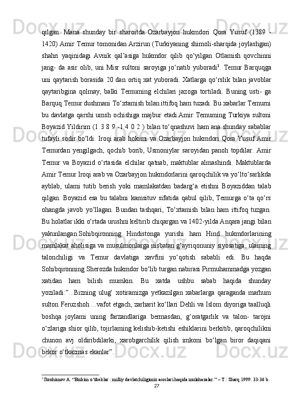 qilgan.   Mana   shunday   bir   sharoitda   Ozarbayjon   hukmdori   Qora   Yusuf   (1389   -
1420) Amir Temur tomonidan Arzirun (Turkiyaning shimoli-sharqida joylashgan)
shahri   yaqinidagi   Avnik   qal’asiga   hukmdor   qilib   qo‘yilgan   Otlamish   qovchinni
jang-   da   asir   olib,   uni   Misr   sultoni   saroyiga   jo‘natib   yuboradi 3
.   Temur   Barquqga
uni  qaytarish  borasida  20 dan  ortiq  xat  yuboradi.  Xatlarga  qo‘rslik  bilan  javoblar
qaytaribgina   qolmay,   balki   Temuming   elchilari   jazoga   tortiladi.   Buning   usti-   ga
Barquq Temur dushmani To‘xtamish bilan ittifoq ham tuzadi. Bu xabarlar Temurni
bu davlatga qarshi  umsh  ochishiga majbur  etadi.Amir  Temuming Turkiya sultoni
Boyazid Yildirim (1 3 8 9 -1 4 0 2 ) bilan to‘qnashuvi ham ana shunday sabablar
tufayli sodir bo‘ldi. Iroqi arab hokimi va Ozarbayjon hukmdori Qora Yusuf Amir
Temurdan   yengilgach,   qochib   borib,   Usmoniylar   saroyidan   panoh   topdilar.   Amir
Temur   va   Boyazid   o‘rtasida   elchilar   qatnab,   maktublar   almashindi.   Maktublarda
Amir Temur Iroqi arab va Ozarbayjon hukmdorlarini qaroqchilik va yo‘lto‘sarlikda
ayblab,   ulami   tutib   berish   yoki   mamlakatdan   badarg‘a   etishni   Boyaziddan   talab
qilgan.   Boyazid   esa   bu   talabni   kamsituv   sifatida   qabul   qilib,   Temurga   o‘ta   qo‘rs
ohangda   javob   yo’llagan.   Bundan   tashqari,   To‘xtamish   bilan   ham   ittifoq   tuzgan.
Bu holatlar ikki o‘rtada urushni keltirib chiqargan va 1402-yilda Anqara jangi bilan
yakunlangan.Sohibqironning   Hindistonga   yurishi   ham   Hind   hukmdorlarining
mamlakat aholisiga va musulmonlarga nisbatan g‘ayriqonuniy siyosatiga, ulaming
talonchiligi   va   Temur   davlatiga   xavfini   yo‘qotish   sababli   edi.   Bu   haqda
Sohibqironning Sherozda hukmdor bo‘lib turgan nabirasi Pirmuhammadga yozgan
xatidan   ham   bilish   mumkin.   Bu   xatda   ushbu   sabab   haqida   shunday
yoziladi:”...Bizning   ulug‘   xotiramizga   yetkazilgan   xabarlarga   qaraganda   marhum
sulton Feruzshoh ...vafot etgach, zarharit ko‘llari Dehli va Islom diyoriga taalluqli
boshqa   joylami   uning   farzandlariga   bermasdan,   g‘oratgarlik   va   talon-   tarojni
o‘zlariga shior qilib, tojirlaming kelishib-ketishi eshiklarini berkitib, qaroqchilikni
chunon   avj   oldiribdilarki,   xarobgarchilik   qilish   imkoni   bo‘lgan   biror   daqiqani
bekor o‘tkazmas ekanlar”.
3
  Ibrohimov A. “Bizkim o’zbeklar : milliy davlatchiligimiz asoslari haqida mulohazalar.” – T.: Sharq 1999. 33-36 b.
27 