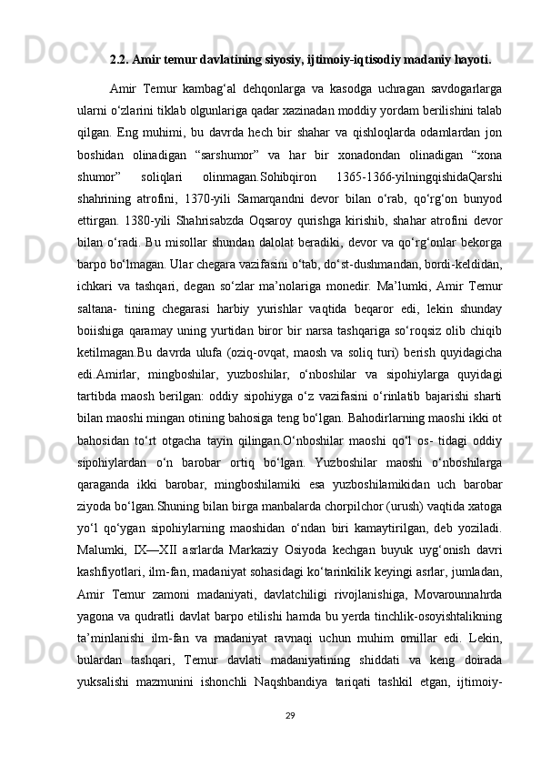 2.2. Amir temur davlatining siyosiy, ijtimoiy-iqtisodiy madaniy hayoti.
Amir   Temur   kambag‘al   dehqonlarga   va   kasodga   uchragan   savdogarlarga
ularni o‘zlarini tiklab olgunlariga qadar xazinadan moddiy yordam berilishini talab
qilgan.   Eng   muhimi,   bu   davrda   hech   bir   shahar   va   qishloqlarda   odamlardan   jon
boshidan   olinadigan   “sarshumor”   va   har   bir   xonadondan   olinadigan   “xona
shumor”   soliqlari   olinmagan.Sohibqiron   1365-1366-yilningqishidaQarshi
shahrining   atrofini,   1370-yili   Samarqandni   devor   bilan   o‘rab,   qo‘rg‘on   bunyod
ettirgan.   1380-yili   Shahrisabzda   Oqsaroy   qurishga   kirishib,   shahar   atrofini   devor
bilan   o‘radi.   Bu   misollar   shundan   dalolat   beradiki,   devor   va   qo‘rg‘onlar   bekorga
barpo bo‘lmagan. Ular chegara vazifasini o‘tab, do‘st-dushmandan, bordi-keldidan,
ichkari   va   tashqari,   degan   so‘zlar   ma’nolariga   monedir.   Ma’lumki,   Amir   Temur
saltana-   tining   chegarasi   harbiy   yurishlar   vaqtida   beqaror   edi,   lekin   shunday
boiishiga   qaramay   uning   yurtidan   biror   bir   narsa   tashqariga   so‘roqsiz   olib   chiqib
ketilmagan.Bu   davrda   ulufa   (oziq-ovqat,   maosh   va   soliq   turi)   berish   quyidagicha
edi.Amirlar,   mingboshilar,   yuzboshilar,   o‘nboshilar   va   sipohiylarga   quyidagi
tartibda   maosh   berilgan:   oddiy   sipohiyga   o‘z   vazifasini   o‘rinlatib   bajarishi   sharti
bilan maoshi mingan otining bahosiga teng bo‘lgan. Bahodirlarning maoshi ikki ot
bahosidan   to‘rt   otgacha   tayin   qilingan.O‘nboshilar   maoshi   qo‘l   os-   tidagi   oddiy
sipohiylardan   o‘n   barobar   ortiq   bo‘lgan.   Yuzboshilar   maoshi   o‘nboshilarga
qaraganda   ikki   barobar,   mingboshilamiki   esa   yuzboshilamikidan   uch   barobar
ziyoda bo‘lgan.Shuning bilan birga manbalarda chorpilchor (urush) vaqtida xatoga
yo‘l   qo‘ygan   sipohiylarning   maoshidan   o‘ndan   biri   kamaytirilgan,   deb   yoziladi.
Malumki,   IX—XII   asrlarda   Markaziy   Osiyoda   kechgan   buyuk   uyg‘onish   davri
kashfiyotlari, ilm-fan, madaniyat sohasidagi ko‘tarinkilik keyingi asrlar, jumladan,
Amir   Temur   zamoni   madaniyati,   davlatchiligi   rivojlanishiga,   Movarounnahrda
yagona va qudratli davlat  barpo etilishi  hamda bu yerda tinchlik-osoyishtalikning
ta’minlanishi   ilm-fan   va   madaniyat   ravnaqi   uchun   muhim   omillar   edi.   Lekin,
bulardan   tashqari,   Temur   davlati   madaniyatining   shiddati   va   keng   doirada
yuksalishi   mazmunini   ishonchli   Naqshbandiya   tariqati   tashkil   etgan,   ijtimoiy-
29 