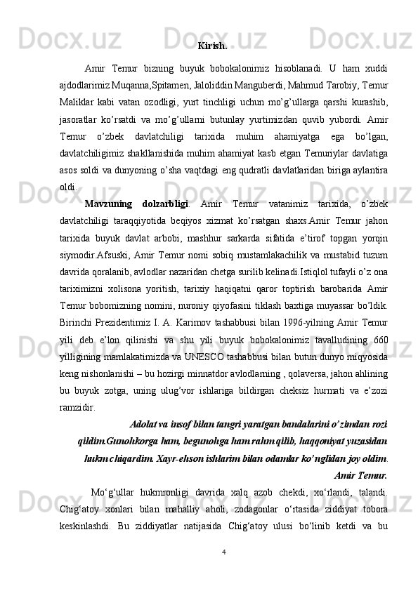                                               Kirish.
Amir   Temur   bizning   buyuk   bobokalonimiz   hisoblanadi.   U   ham   xuddi
ajdodlarimiz Muqanna,Spitamen, Jaloliddin Manguberdi, Mahmud Tarobiy, Temur
Maliklar   kabi   vatan   ozodligi,   yurt   tinchligi   uchun   mo’g’ullarga   qarshi   kurashib,
jasoratlar   ko’rsatdi   va   mo’g’ullarni   butunlay   yurtimizdan   quvib   yubordi.   Amir
Temur   o’zbek   davlatchiligi   tarixida   muhim   ahamiyatga   ega   bo’lgan,
davlatchiligimiz  shakllanishida   muhim   ahamiyat   kasb   etgan   Temuriylar   davlatiga
asos soldi va dunyoning o’sha vaqtdagi eng qudratli davlatlaridan biriga aylantira
oldi.
Mavzuning   dolzarbligi .   Amir   Temur   vatanimiz   tarixida,   o’zbek
davlatchiligi   taraqqiyotida   beqiyos   xizmat   ko’rsatgan   shaxs.Amir   Temur   jahon
tarixida   buyuk   davlat   arbobi,   mashhur   sarkarda   sifatida   e’tirof   topgan   yorqin
siymodir.Afsuski,   Amir   Temur   nomi   sobiq   mustamlakachilik   va   mustabid   tuzum
davrida qoralanib, avlodlar nazaridan chetga surilib kelinadi.Istiqlol tufayli o’z ona
tariximizni   xolisona   yoritish,   tarixiy   haqiqatni   qaror   toptirish   barobarida   Amir
Temur bobomizning nomini, nuroniy qiyofasini  tiklash baxtiga muyassar  bo’ldik.
Birinchi   Prezidentimiz   I.   A.   Karimov   tashabbusi   bilan   1996-yilning   Amir   Temur
yili   deb   e’lon   qilinishi   va   shu   yili   buyuk   bobokalonimiz   tavalludining   660
yilligining mamlakatimizda va UNESCO tashabbusi bilan butun dunyo miqyosida
keng nishonlanishi – bu hozirgi minnatdor avlodlarning , qolaversa, jahon ahlining
bu   buyuk   zotga,   uning   ulug’vor   ishlariga   bildirgan   cheksiz   hurmati   va   e’zozi
ramzidir.
Adolat va insof bilan tangri yaratgan bandalarini o’zimdan rozi
qildim.Gunohkorga ham, begunohga ham rahm qilib, haqqoniyat yuzasidan
hukm chiqardim. Xayr-ehson ishlarim bilan odamlar ko’nglidan joy oldim . 
                                                    Amir Temur.
  Mo‘g‘ullar   hukmronligi   davrida   xalq   azob   chekdi,   xo‘rlandi,   talandi.
Chig‘atoy   xonlari   bilan   mahalliy   aholi,   zodagonlar   o‘rtasida   ziddiyat   tobora
keskinlashdi.   Bu   ziddiyatlar   natijasida   Chig‘atoy   ulusi   bo‘linib   ketdi   va   bu
4 