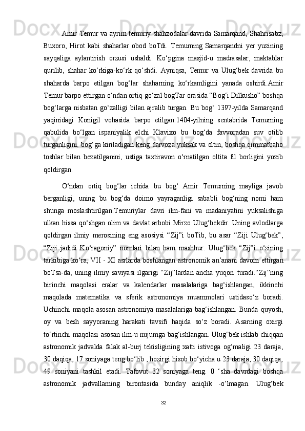Amir Temur va ayrim temuriy shahzodalar davrida Samarqand, Shahrisabz,
Buxoro,   Hirot   kabi   shaharlar   obod   boTdi.   Temurning   Samarqandni   yer   yuzining
sayqaliga   aylantirish   orzusi   ushaldi.   Ko‘pgina   masjid-u   madrasalar,   maktablar
qurilib,   shahar   ko‘rkiga-ko‘rk   qo‘shdi.   Ayniqsa,   Temur   va   Ulug‘bek   davrida   bu
shaharda   barpo   etilgan   bog‘lar   shaharning   ko‘rkamligini   yanada   oshirdi.Amir
Temur barpo ettirgan o‘ndan ortiq go‘zal bogTar orasida “Bog‘i Dilkusho” boshqa
bog‘larga  nisbatan   go‘zalligi  bilan  ajralib  turgan.  Bu  bog‘   1397-yilda  Samarqand
yaqinidagi   Konigil   vohasida   barpo   etilgan.1404-yilning   sentabrida   Temurning
qabulida   bo‘lgan   ispaniyalik   elchi   Klavixo   bu   bog‘da   favvoradan   suv   otilib
turganligini, bog‘ga kiriladigan keng darvoza yuksak va oltin, boshqa qimmatbaho
toshlar   bilan   bezatilganini,   ustiga   taxtiravon   o‘rnatilgan   oltita   fil   borligini   yozib
qoldirgan.
O‘ndan   ortiq   bog‘lar   ichida   bu   bog‘   Amir   Temurning   mayliga   javob
berganligi,   uning   bu   bog‘da   doimo   yayraganligi   sababli   bog‘ning   nomi   ham
shunga   moslashtirilgan.Temuriylar   davri   ilm-fani   va   madaniyatini   yuksalishiga
ulkan hissa qo‘shgan olim va davlat  arbobi Mirzo Ulug‘bekdir. Uning avlodlarga
qoldirgan   ilmiy   merosining   eng   asosiysi   “Zij”i   boTib,   bu   asar   “Ziji   Ulug‘bek”,
“Ziji   jadidi   Ko‘ragoniy”   nomlari   bilan   ham   mashhur.   Ulug‘bek   “Zij”i   o‘zining
tarkibiga ko‘ra, VII - XI asrlarda boshlangan astronomik an’anani davom ettirgan
boTsa-da,   uning   ilmiy   saviyasi   ilgarigi   “Zij”lardan   ancha   yuqori   turadi.“Zij”ning
birinchi   maqolasi   eralar   va   kalendarlar   masalalariga   bag‘ishlangan,   ikkinchi
maqolada   matematika   va   sferik   astronomiya   muammolari   ustidaso‘z   boradi.
Uchinchi   maqola  asosan   astronomiya   masalalariga   bag‘ishlangan.   Bunda   quyosh,
oy   va   besh   sayyoraning   harakati   tavsifi   haqida   so‘z   boradi.   Asarning   oxirgi
to‘rtinchi maqolasi asosan ilm-u nujumga bag‘ishlangan. Ulug‘bek ishlab chiqqan
astronomik   jadvalda   falak   al-burj   tekisligining   xatti   istivoga   og‘maligi   23   daraja,
30 daqiqa, 17 soniyaga teng bo‘lib , hozirgi hisob bo‘yicha u 23 daraja, 30 daqiqa,
49   soniyani   tashkil   etadi.   Tafovut   32   soniyaga   teng.   0   ‘sha   davrdagi   boshqa
astronomik   jadvallarning   birontasida   bunday   aniqlik   -o‘lmagan.   Ulug‘bek
32 
