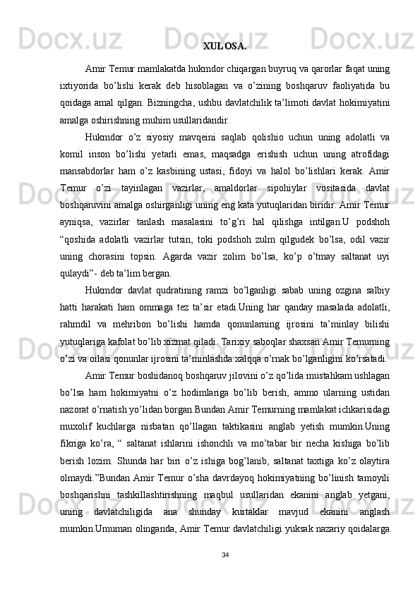 XULOSA.
Amir Temur mamlakatda hukmdor chiqargan buyruq va qarorlar faqat uning
ixtiyorida   bo’lishi   kerak   deb   hisoblagan   va   o’zining   boshqaruv   faoliyatida   bu
qoidaga amal qilgan. Bizningcha, ushbu davlatchilik ta’limoti davlat hokimiyatini
amalga oshirishning muhim usullaridandir.
Hukmdor   o’z   siyosiy   mavqeini   saqlab   qolishio   uchun   uning   adolatli   va
komil   inson   bo’lishi   yetarli   emas,   maqsadga   erishish   uchun   uning   atrofidagi
mansabdorlar   ham   o’z   kasbining   ustasi,   fidoyi   va   halol   bo’lishlari   kerak.   Amir
Temur   o’zi   tayinlagan   vazirlar,   amaldorlar   sipohiylar   vositasida   davlat
boshqaruvini amalga oshirganligi uning eng kata yutuqlaridan biridir. Amir Temur
ayniqsa,   vazirlar   tanlash   masalasini   to’g’ri   hal   qilishga   intilgan.U   podshoh
“qoshida   adolatli   vazirlar   tutsin,   toki   podshoh   zulm   qilgudek   bo’lsa,   odil   vazir
uning   chorasini   topsin.   Agarda   vazir   zolim   bo’lsa,   ko’p   o’tmay   saltanat   uyi
qulaydi”- deb ta’lim bergan.
Hukmdor   davlat   qudratining   ramzi   bo’lganligi   sabab   uning   ozgina   salbiy
hatti   harakati   ham   ommaga   tez   ta’sir   etadi.Uning   har   qanday   masalada   adolatli,
rahmdil   va   mehribon   bo’lishi   hamda   qonunlarning   ijrosini   ta’minlay   bilishi
yutuqlariga kafolat bo’lib xizmat qiladi. Tarixiy saboqlar shaxsan Amir Temurning
o’zi va oilasi qonunlar ijrosini ta’minlashda xalqqa o’rnak bo’lganligini ko’rsatadi.
Amir Temur boshidanoq boshqaruv jilovini o’z qo’lida mustahkam ushlagan
bo’lsa   ham   hokimiyatni   o’z   hodimlariga   bo’lib   berish,   ammo   ularning   ustidan
nazorat o’rnatish yo’lidan borgan.Bundan Amir Temurning mamlakat ichkarisidagi
muxolif   kuchlarga   nisbatan   qo’llagan   taktikasini   anglab   yetish   mumkin.Uning
fikriga   ko’ra,   “   saltanat   ishlarini   ishonchli   va   mo’tabar   bir   necha   kishiga   bo’lib
berish   lozim.   Shunda   har   biri   o’z   ishiga   bog’lanib,   saltanat   taxtiga   ko’z   olaytira
olmaydi.”Bundan Amir  Temur  o’sha davrdayoq hokimiyatning bo’linish tamoyili
boshqarishni   tashkillashtirishning   maqbul   usullaridan   ekanini   anglab   yetgani,
uning   davlatchiligida   ana   shunday   kurtaklar   mavjud   ekanini   anglash
mumkin.Umuman olinganda, Amir Temur davlatchiligi yuksak nazariy qoidalarga
34 
