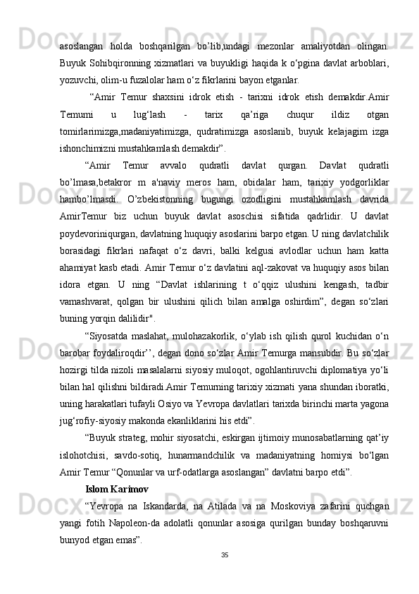 asoslangan   holda   boshqarilgan   bo’lib,undagi   mezonlar   amaliyotdan   olingan.
Buyuk Sohibqironning xizmatlari  va buyukligi  haqida k o‘pgina davlat  arboblari,
yozuvchi, olim-u fuzalolar ham o‘z fikrlarini bayon etganlar. 
  “Amir   Temur   shaxsini   idrok   etish   -   tarixni   idrok   etish   demakdir.Amir
Temumi   u   lug‘lash   -   tarix   qa’riga   chuqur   ildiz   otgan
tomirlarimizga,madaniyatimizga,   qudratimizga   asoslanib,   buyuk   kelajagim   izga
ishonchimizni mustahkamlash demakdir”.
“Amir   Temur   avvalo   qudratli   davlat   qurgan.   Davlat   qudratli
bo’lmasa,betakror   m   a'naviy   meros   ham,   obidalar   ham,   tarixiy   yodgorliklar
hambo’lmasdi.   O’zbekistonning   bugungi   ozodligini   mustahkamlash   davrida
AmirTemur   biz   uchun   buyuk   davlat   asoschisi   sifatida   qadrlidir.   U   davlat
poydevoriniqurgan, davlatning huquqiy asoslarini barpo etgan. U ning davlatchilik
borasidagi   fikrlari   nafaqat   o‘z   davri,   balki   kelgusi   avlodlar   uchun   ham   katta
ahamiyat kasb etadi. Amir Temur o‘z davlatini aql-zakovat va huquqiy asos bilan
idora   etgan.   U   ning   “Davlat   ishlarining   t   o‘qqiz   ulushini   kengash,   tadbir
vamashvarat,   qolgan   bir   ulushini   qilich   bilan   amalga   oshirdim”,   degan   so‘zlari
buning yorqin dalilidir".
“Siyosatda   maslahat,   mulohazakorlik,   o‘ylab   ish   qilish   qurol   kuchidan   o‘n
barobar foydaliroqdir’’, degan dono so‘zlar Amir Temurga mansubdir. Bu so‘zlar
hozirgi tilda nizoli masalalarni siyosiy muloqot, ogohlantiruvchi diplomatiya yo‘li
bilan hal qilishni bildiradi.Amir Temurning tarixiy xizmati yana shundan iboratki,
uning harakatlari tufayli Osiyo va Yevropa davlatlari tarixda birinchi marta yagona
jug‘rofiy-siyosiy makonda ekanliklarini his etdi”.
“Buyuk strateg, mohir siyosatchi, eskirgan ijtimoiy munosabatlarning qat’iy
islohotchisi,   savdo-sotiq,   hunarmandchilik   va   madaniyatning   homiysi   bo‘lgan
Amir Temur “Qonunlar va urf-odatlarga asoslangan” davlatni barpo etdi”.
Islom Karimov
“Yevropa   na   Iskandarda,   na   Atilada   va   na   Moskoviya   zafarini   quchgan
yangi   fotih   Napoleon-da   adolatli   qonunlar   asosiga   qurilgan   bunday   boshqaruvni
bunyod etgan emas”.
35 