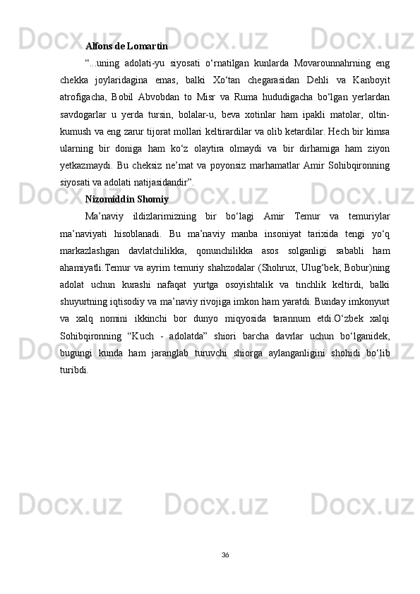 Alfons de Lomartin
“...uning   adolati-yu   siyosati   o‘rnatilgan   kunlarda   Movarounnahrning   eng
chekka   joylaridagina   emas,   balki   Xo‘tan   chegarasidan   Dehli   va   Kanboyit
atrofigacha,   Bobil   Abvobdan   to   Misr   va   Ruma   hududigacha   bo‘lgan   yerlardan
savdogarlar   u   yerda   tursin,   bolalar-u,   beva   xotinlar   ham   ipakli   matolar,   oltin-
kumush va eng zarur tijorat mollari keltirardilar va olib ketardilar. Hech bir kimsa
ularning   bir   doniga   ham   ko‘z   olaytira   olmaydi   va   bir   dirhamiga   ham   ziyon
yetkazmaydi.   Bu   cheksiz   ne’mat   va   poyonsiz   marhamatlar   Amir   Sohibqironning
siyosati va adolati natijasidandir”.
Nizomiddin Shomiy
Ma’naviy   ildizlarimizning   bir   bo‘lagi   Amir   Temur   va   temuriylar
ma’naviyati   hisoblanadi.   Bu   ma’naviy   manba   insoniyat   tarixida   tengi   yo‘q
markazlashgan   davlatchilikka,   qonunchilikka   asos   solganligi   sababli   ham
ahamiyatli.Temur  va  ayrim   temuriy  shahzodalar   (Shohrux,  Ulug‘bek,  Bobur)ning
adolat   uchun   kurashi   nafaqat   yurtga   osoyishtalik   va   tinchlik   keltirdi,   balki
shuyurtning iqtisodiy va ma’naviy rivojiga imkon ham yaratdi. Bunday imkonyurt
va   xalq   nomini   ikkinchi   bor   dunyo   miqyosida   tarannum   etdi.O‘zbek   xalqi
Sohibqironning   “Kuch   -   adolatda”   shiori   barcha   davrlar   uchun   bo‘lganidek,
bugungi   kunda   ham   jaranglab   turuvchi   shiorga   aylanganligini   shohidi   bo‘lib
turibdi.
36 