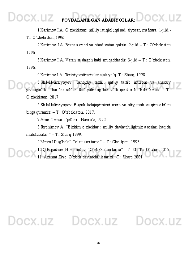 FOYDALANILGAN ADABIYOTLAR:
1.Karimov I.A. O’zbekiston: milliy istiqlol,iqtisod, siyosat, mafkura. 1-jild.-
T.: O’zbekiston, 1996.
2.Karimov I.A. Bizdan ozod va obod vatan qolsin. 2-jild – T.: O’zbekiston
1996.
3.Karimov I.A. Vatan sajdagoh kabi muqaddasdir. 3-jild – T.: O’zbekiston.
1996.
4.Karimov I.A. Tarixiy xotirasiz kelajak yo’q. T.: Sharq, 1998
5.Sh.M.Mirziyoyev.   Tanqidiy   taxlil,   qat’iy   tartib   intizom   va   shaxsiy
javobgarlik   –   har   bir   rahbar   faoliyatining   kundalik   qoidasi   bo’lishi   kerak.   –   T.:
O’zbekiston. 2017
6.Sh.M.Mirziyoyev. Buyuk kelajagimizni mard va oliyjanob xalqimiz bilan
birga quramiz. – T.: O’zbekiston, 2017.
7.Amir Temur o’gitlari.- Navro’z, 1992
8.Ibrohimov  A.   “Bizkim   o’zbeklar   :   milliy  davlatchiligimiz   asoslari   haqida
mulohazalar.” – T.: Sharq 1999.
9.Mirzo Ulug’bek “ To’rt ulus tarixi” – T.: Cho’lpon. 1993 
10.Q.Ergashov.,H.Hamidov. “O’zbekiston tarixi” – T.: Ga’fur G’ulom 2015
11. Azamat Ziyo. O’zbek davlatchilik tarixi. -T.: Sharq.2001.
37 
