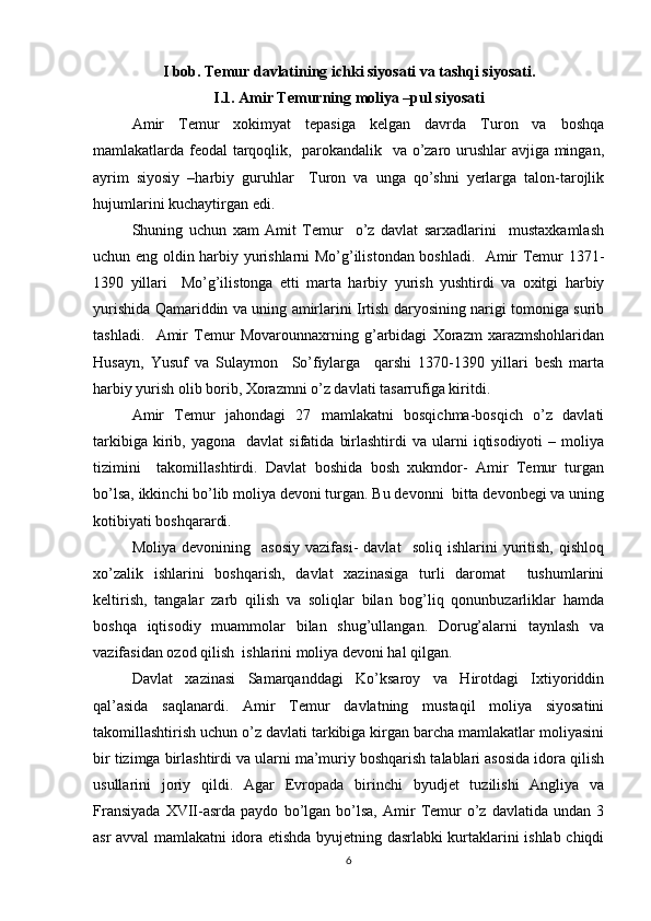 I bob. Temur davlatining ichki siyosati va tashqi siyosati.
I.1. Amir Temurning moliya –pul siyosati
Amir   Temur   xokimyat   tepasiga   kelgan   davrda   Turon   va   boshqa
mamlakatlarda feodal tarqoqlik,   parokandalik   va o’zaro urushlar avjiga mingan,
ayrim   siyosiy   –harbiy   guruhlar     Turon   va   unga   qo’shni   yerlarga   talon-tarojlik
hujumlarini kuchaytirgan edi. 
Shuning   uchun   xam   Amit   Temur     o’z   davlat   sarxadlarini     mustaxkamlash
uchun eng oldin harbiy yurishlarni Mo’g’ilistondan boshladi.   Amir Temur 1371-
1390   yillari     Mo’g’ilistonga   etti   marta   harbiy   yurish   yushtirdi   va   oxitgi   harbiy
yurishida Qamariddin va uning amirlarini Irtish daryosining narigi tomoniga surib
tashladi.     Amir   Temur   Movarounnaxrning   g’arbidagi   Xorazm   xarazmshohlaridan
Husayn,   Yusuf   va   Sulaymon     So’fiylarga     qarshi   1370-1390   yillari   besh   marta
harbiy yurish olib borib, Xorazmni o’z davlati tasarrufiga kiritdi.  
Amir   Temur   jahondagi   27   mamlakatni   bosqichma-bosqich   o’z   davlati
tarkibiga  kirib,  yagona    davlat  sifatida   birlashtirdi   va  ularni   iqtisodiyoti   –  moliya
tizimini     takomillashtirdi.   Davlat   boshida   bosh   xukmdor-   Amir   Temur   turgan
bo’lsa, ikkinchi bo’lib moliya devoni turgan. Bu devonni  bitta devonbegi va uning
kotibiyati boshqarardi. 
Moliya   devonining    asosiy   vazifasi-   davlat     soliq   ishlarini   yuritish,   qishloq
xo’zalik   ishlarini   boshqarish,   davlat   xazinasiga   turli   daromat     tushumlarini
keltirish,   tangalar   zarb   qilish   va   soliqlar   bilan   bog’liq   qonunbuzarliklar   hamda
boshqa   iqtisodiy   muammolar   bilan   shug’ullangan.   Dorug’alarni   taynlash   va
vazifasidan ozod qilish  ishlarini moliya devoni hal qilgan.
Davlat   xazinasi   Samarqanddagi   Ko’ksaroy   va   Hirotdagi   Ixtiyoriddin
qal’asida   saqlanardi.   Amir   Temur   davlatning   mustaqil   moliya   siyosatini
takomillashtirish uchun o’z davlati tarkibiga kirgan barcha mamlakatlar moliyasini
bir tizimga birlashtirdi va ularni ma’muriy boshqarish talablari asosida idora qilish
usullarini   joriy   qildi.   Agar   Evropada   birinchi   byudjet   tuzilishi   Angliya   va
Fransiyada   XVII-asrda  paydo   bo’lgan  bo’lsa,   Amir   Temur   o’z   davlatida   undan  3
asr avval mamlakatni idora etishda byujetning dasrlabki kurtaklarini ishlab chiqdi
6 