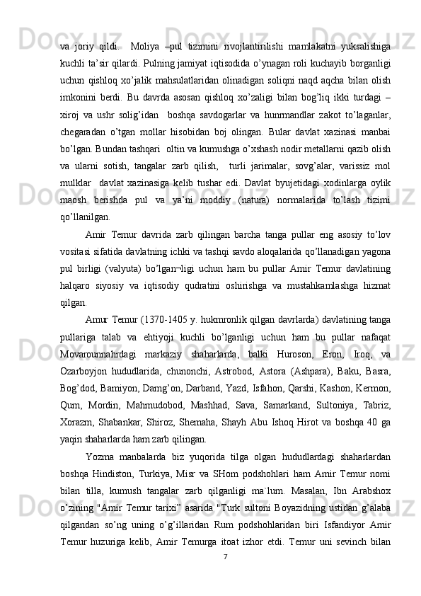 va   joriy   qildi.     Moliya   –pul   tizimini   rivojlantirilishi   mamlakatni   yuksalishiga
kuchli ta’sir qilardi. Pulning jamiyat iqtisodida o’ynagan roli kuchayib borganligi
uchun   qishloq   xo’jalik   mahsulatlaridan   olinadigan   soliqni   naqd   aqcha   bilan   olish
imkonini   berdi.   Bu   davrda   asosan   qishloq   xo’zaligi   bilan   bog’liq   ikki   turdagi   –
xiroj   va   ushr   solig’idan     boshqa   savdogarlar   va   hunrmandlar   zakot   to’laganlar,
chegaradan   o’tgan   mollar   hisobidan   boj   olingan.   Bular   davlat   xazinasi   manbai
bo’lgan. Bundan tashqari  oltin va kumushga o’xshash nodir metallarni qazib olish
va   ularni   sotish,   tangalar   zarb   qilish,     turli   jarimalar,   sovg’alar,   varissiz   mol
mulklar     davlat   xazinasiga   kelib   tushar   edi.   Davlat   byujetidagi   xodinlarga   oylik
maosh   berishda   pul   va   ya’ni   moddiy   (natura)   normalarida   to’lash   tizimi
qo’llanilgan. 
Amir   Temur   davrida   zarb   qilingan   barcha   tanga   pullar   eng   asosiy   to’lov
vositasi sifatida davlatning ichki va tashqi savdo aloqalarida qo’llanadigan yagona
pul   birligi   (valyuta)   bo’lgan¬ligi   uchun   ham   bu   pullar   Amir   Temur   davlatining
halqaro   siyosiy   va   iqtisodiy   qudratini   oshirishga   va   mustahkamlashga   hizmat
qilgan.
Amur Temur (1370-1405 y. hukmronlik qilgan davrlarda) davlatining tanga
pullariga   talab   va   ehtiyoji   kuchli   bo’lganligi   uchun   ham   bu   pullar   nafaqat
Movarounnahrdagi   markaziy   shaharlarda,   balki   Huroson,   Eron,   Iroq,   va
Ozarboyjon   hududlarida,   chunonchi,   Astrobod,   Astora   (Ashpara),   Baku,   Basra,
Bog’dod, Bamiyon, Damg’on, Darband, Yazd, Isfahon, Qarshi, Kashon, Kermon,
Qum,   Mordin,   Mahmudobod,   Mashhad,   Sava,   Samarkand,   Sultoniya,   Tabriz,
Xorazm,   Shabankar,   Shiroz,   Shemaha,   Shayh   Abu   Ishoq   Hirot   va   boshqa   40   ga
yaqin shaharlarda ham zarb qilingan.
Yozma   manbalarda   biz   yuqorida   tilga   olgan   hududlardagi   shaharlardan
boshqa   Hindiston,   Turkiya,   Misr   va   SHom   podshohlari   ham   Amir   Temur   nomi
bilan   tilla,   kumush   tangalar   zarb   qilganligi   ma`lum.   Masalan,   Ibn   Arabshox
o’zining   "Amir   Temur   tarixi”   asarida   "Turk   sultoni   Boyazidning   ustidan   g’alaba
qilgandan   so’ng   uning   o’g’illaridan   Rum   podshohlaridan   biri   Isfandiyor   Amir
Temur   huzuriga   kelib,   Amir   Temurga   itoat   izhor   etdi.   Temur   uni   sevinch   bilan
7 
