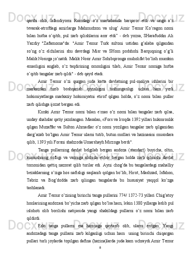 qarshi   olib,   Isfandiyorni   Rumdagi   o’z   martabasida   barqaror   etdi   va   unga   o’z
tevarak-atrofdagi   amirlarga   Mahmudxon   va   ulug’   Amir   Temur   Ko’ragon   nomi
bilan   hutba   o’qitib,   pul   zarb   qilishlarini   amr   etdi”   -   deb   yozsa,   SHarafuddin   Ali
Yazdiy   "Zafarnoma"da:   "Amir   Temur   Turk   sultoni   ustidan   g’alaba   qilgandan
so’ng   o’z   elchilarini   shu   davrdagi   Misr   va   SHom   podshohi   Barquqning   o’g’li
Malik Nosirga jo’natdi. Malik Nosir Amir Sohibqironga muholifat bo’lish mumkin
emasligini   anglab,   o’z   taqdirining   omonligini   tilab,   Amir   Temur   nomiga   hutba
o’qitib tangalar zarb qildi" - deb qayd etadi.
Amir   Temur   o’zi   qurgan   juda   katta   davlatning   pul-moliya   ishlarini   bir
markazdan   turib   boshqarish   qiyinligini   tushunganligi   uchun   ham   yerli
hokimiyatlarga   markaziy   hokimiyatni   etirof   qilgan   holda,   o’z   nomi   bilan   pullar
zarb qilishga ijozat bergan edi.
Kimki   Amir   Temur   nomi   bilan   e`mas   o’z   nomi   bilan   tangalar   zarb   qilsa,
unday shahslar qatiy jazolangan. Masalan, «Fors va Iroqda 1392 yillari hukmronlik
qilgan   Muzaffar   va   Sulton   Ahmadlar   o’z   nomi   yozilgan   tangalar   zarb   qilganidan
darg’azab bo’lgan Amir Temur ularni tutib, butun mollari va hazinasini musodara
qilib, 1393 yili Forsni shahzoda Umarshayh Mirzoga berdi".
Tanga   pullarning   davlat   belgilab   bergan   andoza   (standart)   buyicha,   oltin,
kumushning   sofligi   va   vazniga   alohida   etibor   bergan   holda   zarb   qilinishi   davlat
tomonidan qattiq nazorat  qilib turilar  edi.  Ayni  chog’da bu tangalardagi  mahalliy
bezaklarning o’ziga hos nafisligi saqlanib qolgan bo’lib, Hirot, Mashxad, Isfahon,
Tabriz   va   Bog’dodda   zarb   qilingan   tangalarda   bu   hususiyat   yaqqol   ko’zga
tashlanadi.
Amir Temur o’zining birinchi tanga pullarini 774/ 1372-73 yillari Chig’atoy
honlarining andozasi bo’yicha zarb qilgan bo’lsa ham, lekin 1380 yillarga kelib pul
islohoti   olib   borilishi   natijasida   yangi   shakildagi   pullarni   o’z   nomi   bilan   zarb
qildirdi.
Eski   tanga   pullarni   esa   hazinaga   qaytarib   olib,   ularni   eritgan.   Yangi
andozadagi   tanga   pullarni   zarb   kilganligi   uchun   ham     uning   birinchi   chiqargan
pullari turli joylarda topilgan dafina (hazina)larda juda kam uchraydi.Amir Temur
8 
