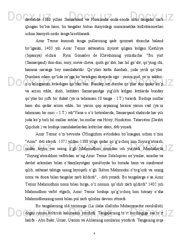 davlatida   1380   yillari   Samarkand   va   Horazmda   onda-sonda   oltin   tangalar   zarb
qlingan   bo’lsa   ham,   bu   tangalar   butun   dunyodagi   numizmatika   kolleksionerlari
uchun kamyob nodir tanga hisoblanadi.
Amir   Temur   kumush   tanga   pullarining   qadr   qimmati   shuncha   baland
bo’lganki,   1403   yili   Amir   Temur   saltanatini   ziyorat   qilgani   kelgan   Kastiliya
(Ispaniya)   elchisi     Ryui   Gonsales   de   Klavihoning   yozishicha:   "Bu   yurt
(Samarqand) don-dun, moy, meva-cheva, qush go’shti, har hil go’sht, qo’ying-chi,
hamma   narsaga   boy   mamlakatdir.   Qo’ylari   katta   dumbali,   juda   yirik   qo’ylar.
Dumbasi odam qo’lida zo’rga ko’taradigan darajada ogir - yarim pud, ya`ni sakkiz-
o’n   kilogramm   keladigan   qo’ylar   bor.   Bunday   ser-dumba   qo’ylar   shu   qadar   ko’p
va   arzon   ediki,   shoh,   lashkari   Samarqandga   yig’ilib   kelgan   kezlarda   bunday
qo’ylar  bir  jufti bir dukat  (ya`ni  tahminan 10 tanga - I.T.)  turardi. Boshqa  mollar
ham   shu   qadar   arzon   ediki,   bir   yarim   qop   arpaning   baxosi   yarim   real   (ya`ni
tahminan bir miri – I.T.) edi"Yana u o’z hotiralarida, Samarqand shahrida har yili
juda ko’p turli hil mollar sotilar, bu mollar esa Hitoy, Hindiston. Tatariston (Dashti
Qipchok.) va boshqa mamlakatlardan keltirilar ekan, deb yozadi.
Amir   Temur   o’zi   bevosita   CHingizhon   avlodidan   bo’lmagani   uchun   o’zini
"Amir" deb ataydi. 1372 yildan 1388 yilga qadar qo’g’irchoq xon Suyurg’atmish,
undan   keyin   esa   uning   o’gli   Mahmudhon   nomidan   ish   yuritadi.   Manbalarda
"Suyurg’atmishhon vafotidan so’ng Amir Temur Sohibqiron no’yonlar, amirlar va
davlat   arkonlari   bilan   o’tkazilayotgan   qurultoyda   bu   borada   baxs   va   mashvarat
qilib,  saltanat   tahtiga   uning  layoqatli   o’gli   Sulton   Mahmudni   o’tirg’izdi   va   uning
nomi va duosi bilan tangalar zarb kildirdi", - deb yozadi. Bu tangalarga e`sa Amir
Temur  Mahmudhon  nomi  bilan birga, o’z nomini  qo’shib  zarb qildirdi".1402 yili
Mahmudhon   vafot   etgach,   Amir   Temur   boshqa   qo’g’irchoq   hon   tutmay   o’sha
Mahmudhonning nomi bilan pul zarb qilishni davom ettiradi.
Bu   tangalarning   old   tomoniga   (La   ilaha   illallohu   Muhammadur   rasululloh)
degan iymon keltirish kalimasini yozdirdi. Tangalarning to’rt burchagiga esa to’rt
halifa - Abu Bakr, Umar, Usmon va Alilarning nomlarini yozdirdi. Tanganing orqa
9 