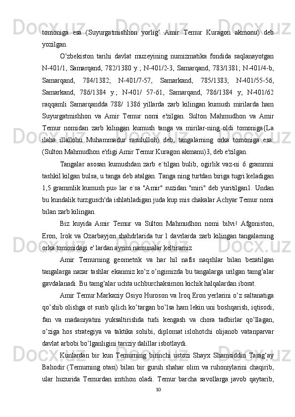tomoniga   esa   (Suyurgatmishhon   yorlig’   Amir   Temur   Kuragon   akmonu)   deb
yozilgan. 
O’zbekiston   tarihi   davlat   muzeyining   numizmatika   fondida   saqlanayotgan
N-401/1,   Samarqand,   782/1380   y.;   N-401/2-3,   Samarqand,   783/1381;   N-401/4-b,
Samarqand,   784/1382;   N-401/7-57,   Samarkand,   785/1383;   N-401/55-56,
Samarkand,   786/1384   y.;   N-401/   57-61,   Samarqand,   786/1384   y;   N-401/62
raqqamli   Samarqandda   788/   1386   yillarda   zarb   kilingan   kumush   mirilarda   ham
Suyurgatmishhon   va   Amir   Temur   nomi   e'zilgan.   Sulton   Mahmudhon   va   Amir
Temur   nomidan   zarb   kilingan   kumush   tanga   va   mirilar-ning   oldi   tomoniga{La
ilaha   illallohu   Muhammadur   rasululloh)   deb,   tangalarning   orka   tomoniga   esa:
(Sulton Mahmudhon e'rligi Amir Temur Kuragon akmanu)3, deb e'zilgan.
Tangalar   asosan   kumushdan   zarb   e`tilgan   bulib,   ogirlik   vaz-ni   6   grammni
tashkil kilgan bulsa, u tanga deb atalgan. Tanga ning turtdan biriga tugri keladigan
1,5 grammlik kumush pu» lar e`sa "Amir" suzidan "miri" deb yuritilgan1. Undan
bu kundalik turzgusch'da ishlatiladigan juda kup mis chakalar Achyar Temur nomi
bilan zarb kilingan.
Biz   kuyida   Amir   Temur   va   Sulton   Mahmudhon   nomi   bilvi!   Afgoniston,
Eron,   Irok   va   Ozarbayjon   shahdrlarida   tur   l   davrlarda   zarb   kilingan   tangalarning
orka tomonidagi e' lardan ayrim namunalar keltiramiz
Amir   Temurning   geometrik   va   har   hil   nafis   naqshlar   bilan   bezatilgan
tangalarga nazar tashlar ekanmiz ko’z o’ngimizda bu tangalarga urilgan tamg’alar
gavdalanadi. Bu tamg’alar uchta uchburchaksimon kichik halqalardan iborat. 
Amir Temur Markaziy Osiyo Huroson va Iroq Eron yerlarini o’z saltanatiga
qo’shib olishga ot surib qilich ko’targan bo’lsa ham lekin uni boshqarish, iqtisodi,
fan   va   madaniyatini   yuksaltirishda   turli   kengash   va   chora   tadbirlar   qo’llagan,
o’ziga   hos   strategiya   va   taktika   sohibi,   diplomat   islohotchi   olijanob   vatanparvar
davlat arbobi bo’lganligini tariziy dalillar isbotlaydi.
Kunlardan   bir   kun   Temurning   birinchi   ustozi   Shayx   Shamsiddin   Tarag‘ay
Bahodir   (Temurning   otasi)   bilan   bir   guruh   shahar   olim   va   ruhoniylarini   chaqirib,
ular   huzurida   Temurdan   imtihon   oladi.   Temur   barcha   savollarga   javob   qaytarib,
10 