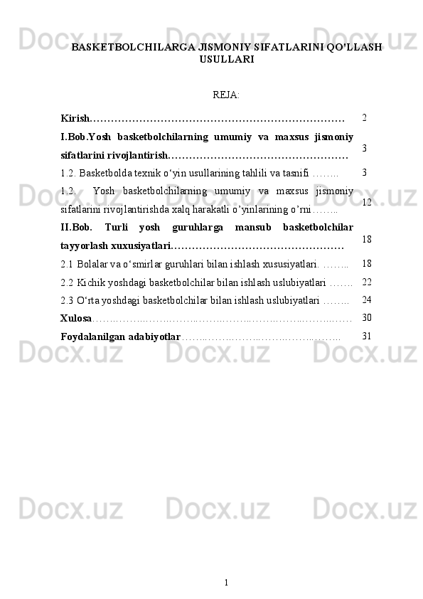 BASKETBOLCHILARGA JISMONIY SIFATLARINI QO'LLASH
USULLARI
REJA:
Kirish……………………………………………………………… 2
I.Bob.Yosh   basketbolchilarning   umumiy   va   maxsus   jismoniy
sifatlarini rivojlantirish …………………………………………… 3
1.2. Basketbolda  texnik o‘yin usullarining tahlili va tasnifi  …….. 3
1.2.     Yosh   basketbolchilarning   umumiy   va   maxsus   jismoniy
sifatlarini rivojlantirishda xalq harakatli o’yinlarining o’rni …….. 12
II.Bob.   Turli   yosh   guruhlarga   mansub   basketbolchilar
tayyorlash xuxusiyatlari…………………………………………. 18
2.1 Bolalar va o‘smirlar guruhlari bilan ishlash xususiyatlari. …….. 18
2.2 Kichik yoshdagi basketbolchilar bilan ishlash uslubiyatlari  ……. 22
2.3 O ‘ rta yoshdagi basketbolchilar bilan ishlash uslubiyatlari  …….. 24
Xulosa ……..……..……..……..……..……..……..……..……..…… 30
Foydalanilgan adabiyotlar ……..……..……..……..……..…….. 31
1 