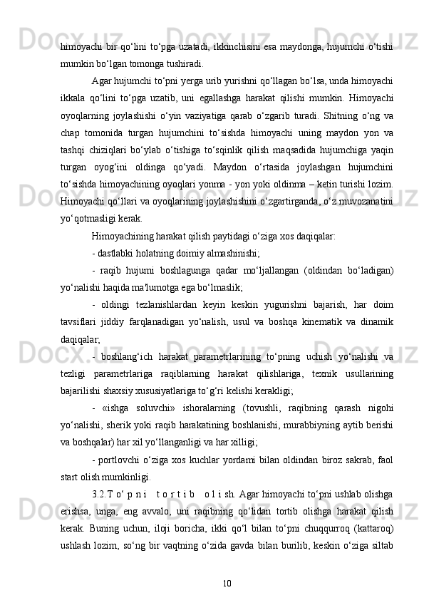 himoyachi bir qo‘lini to‘pga uzatadi, ikkinchisini esa maydonga, hujumchi o‘tishi
mumkin bo‘lgan tomonga tushiradi.
Agar hujumchi to‘pni yerga urib yurishni qo‘llagan bo‘lsa, unda himoyachi
ikkala   qo‘lini   to‘pga   uzatib,   uni   egallashga   harakat   qilishi   mumkin.   Himoyachi
oyoqlarning   joylashishi   o‘yin   vaziyatiga   qarab   o‘zgarib   turadi.   Shitning   o‘ng   va
chap   tomonida   turgan   hujumchini   to‘sishda   himoyachi   uning   maydon   yon   va
tashqi   chiziqlari   bo‘ylab   o‘tishiga   to‘sqinlik   qilish   maqsadida   hujumchiga   yaqin
turgan   oyog‘ini   oldinga   qo‘yadi.   Maydon   o‘rtasida   joylashgan   hujumchini
to‘sishda himoyachining oyoqlari yonma - yon yoki oldinma – ketin turishi lozim.
Himoyachi qo‘llari va oyoqlarining joylashishini o‘zgartirganda, o‘z muvozanatini
yo‘qotmasligi kerak.
Himoyachining harakat qilish paytidagi o‘ziga xos daqiqalar:
- dastlabki holatning doimiy almashinishi;
-   raqib   hujumi   boshlagunga   qadar   mo‘ljallangan   (oldindan   bo‘ladigan)
yo‘nalishi haqida ma'lumotga ega bo‘lmaslik;
-   oldingi   tezlanishlardan   keyin   keskin   yugurishni   bajarish,   har   doim
tavsiflari   jiddiy   farqlanadigan   yo‘nalish,   usul   va   boshqa   kinematik   va   dinamik
daqiqalar;
-   boshlang‘ich   harakat   parametrlarining   to‘pning   uchish   yo‘nalishi   va
tezligi   parametrlariga   raqiblarning   harakat   qilishlariga,   texnik   usullarining
bajarilishi shaxsiy xususiyatlariga to‘g‘ri kelishi kerakligi;
-   «ishga   soluvchi»   ishoralarning   (tovushli,   raqibning   qarash   nigohi
yo‘nalishi, sherik yoki raqib harakatining boshlanishi,  murabbiyning aytib berishi
va boshqalar) har xil yo‘llanganligi va har xilligi;
-   portlovchi   o‘ziga   xos   kuchlar   yordami   bilan   oldindan   biroz   sakrab,   faol
start olish mumkinligi.
3.2.T o‘ p n i     t o r t i b     o l i sh. Agar himoyachi to‘pni ushlab olishga
erishsa,   unga,   eng   avvalo,   uni   raqibning   qo‘lidan   tortib   olishga   harakat   qilish
kerak.   Buning   uchun,   iloji   boricha,   ikki   qo‘l   bilan   to‘pni   chuqqurroq   (kattaroq)
ushlash   lozim,   so‘ng  bir   vaqtning   o‘zida   gavda   bilan   burilib,  keskin   o‘ziga   siltab
10 