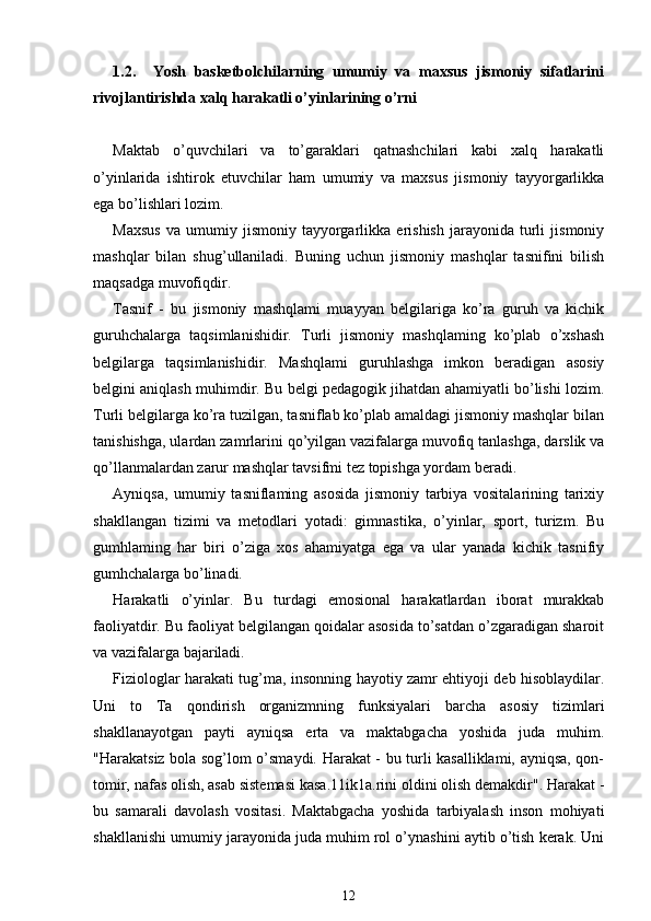 1.2.     Yosh   basketbolchilarning   umumiy   va   maxsus   jismoniy   sifatlarini
rivojlantirishda xalq harakatli o’yinlarining o’rni
Maktab   o’quvchilari   va   to’garaklari   qatnashchilari   kabi   xalq   harakatli
o’yinlarida   ishtirok   etuvchilar   ham   umumiy   va   maxsus   jismoniy   tayyorgarlikka
ega bo’lishlari lozim.
Maxsus   va   umumiy   jismoniy   tayyorgarlikka  erishish   jarayonida   turli   jismoniy
mashqlar   bilan   shug’ullaniladi.   Buning   uchun   jismoniy   mashqlar   tasnifini   bilish
maqsadga muvofiqdir.
Tasnif   -   bu   jismoniy   mashqlami   muayyan   belgilariga   ko’ra   guruh   va   kichik
guruhchalarga   taqsimlanishidir.   Turli   jismoniy   mashqlaming   ko’plab   o’xshash
belgilarga   taqsimlanishidir.   Mashqlami   guruhlashga   imkon   beradigan   asosiy
belgini aniqlash muhimdir. Bu belgi pedagogik jihatdan ahamiyatli bo’lishi lozim.
Turli belgilarga ko’ra tuzilgan, tasniflab ko’plab amaldagi jismoniy mashqlar bilan
tanishishga, ulardan zamrlarini qo’yilgan vazifalarga muvofiq tanlashga, darslik va
qo’llanmalardan zarur mashqlar tavsifmi tez topishga yordam beradi.
Ayniqsa,   umumiy   tasniflaming   asosida   jismoniy   tarbiya   vositalarining   tarixiy
shakllangan   tizimi   va   metodlari   yotadi:   gimnastika,   o’yinlar,   sport,   turizm.   Bu
gumhlaming   har   biri   o’ziga   xos   ahamiyatga   ega   va   ular   yanada   kichik   tasnifiy
gumhchalarga bo’linadi.
Harakatli   o’yinlar.   Bu   turdagi   emosional   harakatlardan   iborat   murakkab
faoliyatdir. Bu faoliyat belgilangan qoidalar asosida to’satdan o’zgaradigan sharoit
va vazifalarga bajariladi.
Fiziologlar harakati tug’ma, insonning hayotiy zamr ehtiyoji deb hisoblaydilar.
Uni   to   Та   qondirish   organizmning   funksiyalari   barcha   asosiy   tizimlari
shakllanayotgan   payti   ayniqsa   erta   va   maktabgacha   yoshida   juda   muhim.
"Harakatsiz bola sog’lom o’smaydi. Harakat - bu turli kasalliklami, ayniqsa, qon-
tomir, nafas olish, asab sistemasi kasa.11ik1a.rini oldini olish demakdir". Harakat -
bu   samarali   davolash   vositasi.   Maktabgacha   yoshida   tarbiyalash   inson   mohiyati
shakllanishi umumiy jarayonida juda muhim rol o’ynashini aytib o’tish kerak. Uni
12 