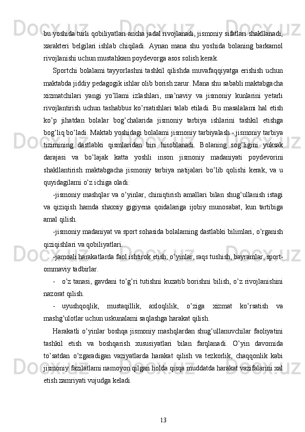 bu yoshida turli qobiliyatlari ancha jadal rivojlanadi, jismoniy sifatlari shakllanadi,
xarakteri   belgilari   ishlab   chiqiladi.   Aynan   mana   shu   yoshida   bolaning   barkamol
rivojlanishi uchun mustahkam poydevorga asos solish kerak.
Sportchi  bolalami  tayyorlashni  tashkil  qilishda muvafaqqiyatga erishish  uchun
maktabda jiddiy pedagogik ishlar olib borish zarur. Mana shu sababli maktabgacha
xizmatchilari   yangi   yo’llami   izlashlari,   ma’naviy   va   jismoniy   kunlarini   yetarli
rivojlantirish uchun tashabbus  ko’rsatishlari  talab etiladi. Bu masalalami  hal etish
ko’p   jihatdan   bolalar   bog’chalarida   jismoniy   tarbiya   ishlarini   tashkil   etishga
bog’liq bo’ladi. Maktab yoshidagi bolalami jismoniy tarbiyalash - jismoniy tarbiya
tizimining   dastlabki   qismlaridan   biri   hisoblanadi.   Bolaning   sog’ligini   yuksak
darajasi   va   bo’lajak   katta   yoshli   inson   jismoniy   madaniyati   poydevorini
shakllantirish   maktabgacha   jismoniy   tarbiya   natijalari   bo’lib   qolishi   kerak,   va   u
quyidagilami o’z ichiga oladi:
-jismoniy   mashqlar   va  o’yinlar,  chiniqtirish   amallari   bilan  shug’ullanish  istagi
va   qiziqish   hamda   shaxsiy   gigiyena   qoidalariga   ijobiy   munosabat,   kun   tartibiga
amal qilish.
-jismoniy madaniyat va sport sohasida bolalaming dastlabki bilimlari, o’rganish
qiziqishlari va qobiliyatlari.
-jamoali harakatlarda faol ishtirok etish; o’yinlar, raqs tushish, bayramlar, sport-
ommaviy tadbirlar.
- o’z tanasi, gavdani to’g’ri tutishni kuzatib borishni bilish, o’z rivojlanishini
nazorat qilish.
- uyushqoqlik,   mustaqillik,   axloqlilik,   o’ziga   xizmat   ko’rsatish   va
mashg’ulotlar uchun uskunalami saqlashga harakat qilish.
Harakatli   o’yinlar   boshqa   jismoniy   mashqlardan   shug’ullanuvchilar   faoliyatini
tashkil   etish   va   boshqarish   xususiyatlari   bilan   farqlanadi.   O’yin   davomida
to’satdan   o’zgaradigan   vaziyatlarda   harakat   qilish   va   tezkorlik,   chaqqonlik   kabi
jismoniy fazilatlami namoyon qilgan holda qisqa muddatda harakat vazifalarini xal
etish zamriyati vujudga keladi.
13 