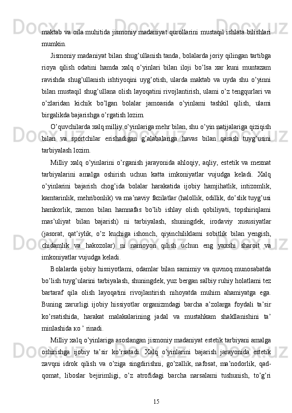 maktab va oila muhitida jismoniy madaniyat qurollarini mustaqil ishlata bilishlari
mumkin.
Jismoniy madaniyat bilan shug’ullanish tanda, bolalarda joriy qilingan tartibga
rioya   qilish   odatini   hamda   xalq   o’yinlari   bilan   iloji   bo’lsa   xar   kuni   muntazam
ravishda   shug’ullanish   ishtiyoqini   uyg’otish,   ularda   maktab   va   uyda   shu   o’yinni
bilan mustaqil  shug’ullana olish layoqatini rivojlantirish, ulami o’z tengqurlari va
o’zlaridan   kichik   bo’lgan   bolalar   jamoasida   o’yinlami   tashkil   qilish,   ulami
birgalikda bajarishga o’rgatish lozim.
O’quvchilarda xalq milliy o’yinlariga mehr bilan, shu o’yin natijalariga qiziqish
bilan   va   sportchilar   erishadigan   g’alabalariga   havas   bilan   qarash   tuyg’usini
tarbiyalash lozim.
Milliy   xalq   o’yinlarini   o’rganish   jarayonida   ahloqiy,   aqliy,   estetik   va   mexnat
tarbiyalarini   amalga   oshirish   uchun   katta   imkoniyatlar   vujudga   keladi.   Xalq
o’yinlarini   bajarish   chog’ida   bolalar   harakatida   ijobiy   hamjihatlik,   intizomlik,
kamtarinlik, mehribonlik) va ma’naviy fazilatlar (halollik, odillik, do’slik tuyg’usi
hamkorlik,   zamon   bilan   hamnafas   bo’lib   ishlay   olish   qobiliyati,   topshiriqlami
mas’uliyat   bilan   bajarish)   ni   tarbiyalash,   shuningdek,   irodaviy   xususiyatlar
(jasorat,   qat’iylik,   o’z   kuchiga   ishonch,   qiyinchiliklami   sobitlik   bilan   yengish,
chidamlik   va   hakozolar)   ni   namoyon   qilish   uchun   eng   yaxshi   sharoit   va
imkoniyatlar vujudga keladi.
Bolalarda ijobiy hissiyotlami,  odamlar  bilan samimiy  va quvnoq munosabatda
bo’lish tuyg’ularini tarbiyalash, shuningdek, yuz bergan salbiy ruhiy holatlami tez
bartaraf   qila   olish   layoqatini   rivojlantirish   nihoyatda   muhim   ahamiyatga   ega.
Buning   zarurligi   ijobiy   hissiyotlar   organizmdagi   barcha   a’zolarga   foydali   ta’sir
ko’rsatishida,   harakat   malakalarining   jadal   va   mustahkam   shakllanishini   ta’
minlashida  ко  ’ rinadi.
Milliy xalq o’yinlariga asoslangan jismoniy madaniyat estetik tarbiyani amalga
oshirishga   ijobiy   ta’sir   ko’rsatadi.   Xalq   o’yinlarini   bajarish   jarayonida   estetik
zavqni   idrok   qilish   va   o’ziga   singdirishni,   go’zallik,   nafosat,   ma’nodorlik,   qad-
qomat,   liboslar   bejirimligi,   o’z   atrofidagi   barcha   narsalami   tushunish,   to’g’ri
15