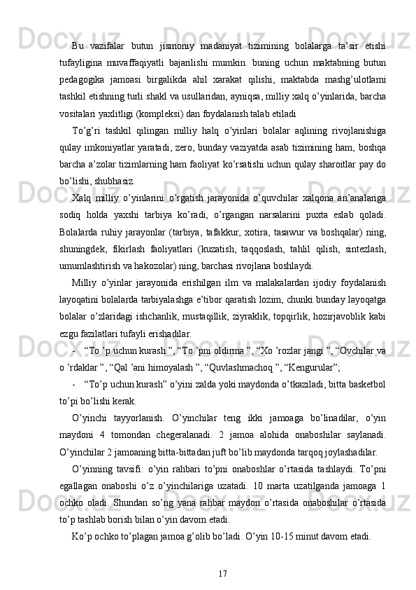 Bu   vazifalar   butun   jismoniy   madaniyat   tizimining   bolalarga   ta’sir   etishi
tufayligina   muvaffaqiyatli   bajarilishi   mumkin.   buning   uchun   maktabning   butun
pedagogika   jamoasi   birgalikda   ahil   xarakat   qilishi,   maktabda   mashg’ulotlami
tashkil etishning turli shakl va usullaridan, ayniqsa, milliy xalq o’yinlarida, barcha
vositalari yaxlitligi (kompleksi) dan foydalanish talab etiladi
To’g’ri   tashkil   qilingan   milliy   halq   o’yinlari   bolalar   aqlining   rivojlanishiga
qulay imkoniyatlar  yaratadi, zero, bunday vaziyatda  asab  tizimining ham, boshqa
barcha a’zolar tizimlarning ham faoliyat ko’rsatishi uchun qulay sharoitlar pay do
bo’lishi, shubhasiz.
Xalq   milliy   o’yinlarini   о ’rgatish   jarayonida   o’quvchilar   xalqona   an’analariga
sodiq   holda   yaxshi   tarbiya   ko’radi,   o’rgangan   narsalarini   puxta   eslab   qoladi.
Bolalarda   ruhiy   jarayonlar   (tarbiya,   tafakkur,   xotira,   tasawur   va   boshqalar)   ning,
shuningdek,   fikirlash   faoliyatlari   (kuzatish,   taqqoslash,   tahlil   qilish,   sintezlash,
umumlashtirish va hakozolar) ning, barchasi rivojlana boshlaydi.
Milliy   o’yinlar   jarayonida   erishilgan   ilm   va   malakalardan   ijodiy   foydalanish
layoqatini bolalarda tarbiyalashga e’tibor qaratish lozim, chunki bunday layoqatga
bolalar   o’zlaridagi   ishchanlik,   mustaqillik,   ziyraklik,   topqirlik,   hozirjavoblik   kabi
ezgu fazilatlari tufayli erishadilar.
- “To ’p uchun kurash ”, “To ’pni oldirma ”, “Xo ’rozlar jangi ”, “Ovchilar va
о  ’rdaklar ”, “Qal ’ani himoyalash ”, “Quvlashmachoq ”, “Kengurular”;
- “To’p uchun kurash” o’yini zalda yoki maydonda o’tkaziladi, bitta basketbol
to’pi bo’lishi kerak.
O’yinchi   tayyorlanish.   O’yinchilar   teng   ikki   jamoaga   bo’linadilar,   o’yin
maydoni   4   tomondan   chegeralanadi.   2   jamoa   alohida   onaboshilar   saylanadi.
O’yinchilar 2 jamoaning bitta-bittadan juft bo’lib maydonda tarqoq joylashadilar.
O’yinning   tavsifi:   o’yin   rahbari   to’pni   onaboshlar   o’rtasida   tashlaydi.   To’pni
egallagan   onaboshi   o’z   o’yinchilariga   uzatadi.   10   marta   uzatilganda   jamoaga   1
ochko   oladi.   Shundan   so’ng   yana   rahbar   maydon   o’rtasida   onaboshilar   o’rtasida
to’p tashlab borish bilan o’yin davom etadi.
Ko’p ochko to’plagan jamoa g’olib bo’ladi. O’yin 10-15 minut davom etadi.
17 