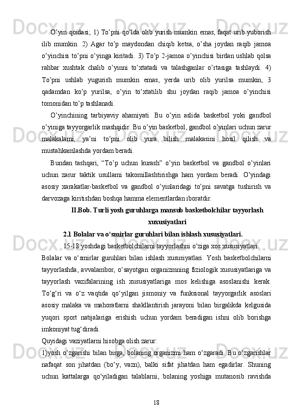 O’yin qoidasi;  1) To’pni qo’lda olib yurish mumkin emas, faqat urib yuborish
ilib   mumkin.   2)   Agar   to’p   maydondan   chiqib   ketsa,   o’sha   joydan   raqib   jamoa
o’yinchisi  to’pni  o’yinga kiritadi. 3)  To’p 2-jamoa o’yinchisi  birdan ushlab  qolsa
rahbar   xushtak   chalib   o’yinni   to’xtatadi   va   talashganlar   o’rtasiga   tashlaydi.   4)
To’pni   ushlab   yugurish   mumkin   emas,   yerda   urib   olib   yurilsa   mumkin,   3
qadamdan   ko’p   yurilsa,   o’yin   to’xtatilib   shu   joydan   raqib   jamoa   o’yinchisi
tomonidan to’p tashlanadi.
O’yinchining   tarbiyaviy   ahamiyati.   Bu   o’yin   aslida   basketbol   yoki   gandbol
o’yiniga tayyorgarlik mashqidir. Bu o’yin basketbol, gandbol o’yinlari uchun zarur
malakalami,   ya’ni   to’pni   olib   yura   bilish   malakasini   hosil   qilish   va
mustahkamlashda yordam beradi.
Bundan   tashqari,   “To’p   uchun   kurash”   o’yin   basketbol   va   gandbol   o’yinlari
uchun   zarur   taktik   usullami   takomillashtirishga   ham   yordam   beradi.   O’yindagi
asosiy   xarakatlar-basketbol   va   gandbol   o’yinlaridagi   to’pni   savatga   tushirish   va
darvozaga kiritishdan boshqa hamma elementlardan iboratdir.
II.Bob. Turli yosh guruhlarga mansub basketbolchilar tayyorlash
xuxusiyatlari
2.1 Bolalar va o‘smirlar guruhlari bilan ishlash xususiyatlari.
15-18 yoshdagi basketbolchilarni tayyorlashni o‘ziga xos xususiyatlari.
Bolalar   va   o‘smirlar   guruhlari   bilan   ishlash   xususiyatlari.   Yosh   basketbolchilarni
tayyorlashda,   avvalambor,   o‘sayotgan   organizmning   fiziologik   xususiyatlariga   va
tayyorlash   vazifalarining   ish   xususiyatlariga   mos   kelishiga   asoslanishi   kerak.
To‘g‘ri   va   o‘z   vaqtida   qo‘yilgan   jismoniy   va   funksional   tayyorgarlik   asoslari
asosiy   malaka   va   mahoratlarni   shakllantirish   jarayoni   bilan   birgalikda   kelgusida
yuqori   sport   natijalariga   erishish   uchun   yordam   beradigan   ishni   olib   borishga
imkoniyat tug‘diradi.
Quyidagi vaziyatlarni hisobga olish zarur:
1)yosh o‘zgarishi  bilan birga, bolaning organizmi  ham  o‘zgaradi. Bu o‘zgarishlar
nafaqat   son   jihatdan   (bo‘y,   vazn),   balki   sifat   jihatdan   ham   egadirlar.   Shuning
uchun   kattalarga   qo‘yiladigan   talablarni,   bolaning   yoshiga   mutanosib   ravishda
18 