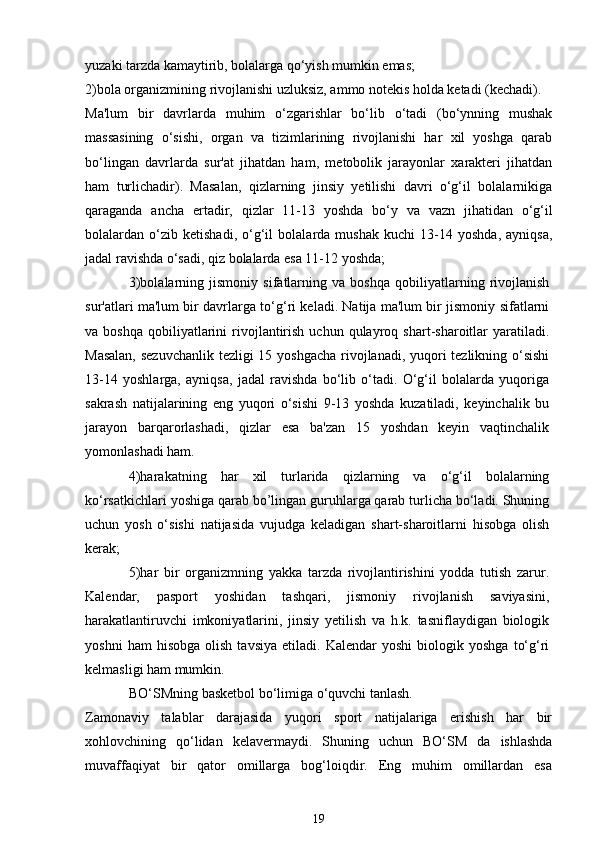 yuzaki tarzda kamaytirib, bolalarga qo‘yish mumkin emas;
2)bola organizmining rivojlanishi uzluksiz, ammo notekis holda ketadi (kechadi). 
Ma'lum   bir   davrlarda   muhim   o‘zgarishlar   bo‘lib   o‘tadi   (bo‘ynning   mushak
massasining   o‘sishi,   organ   va   tizimlarining   rivojlanishi   har   xil   yoshga   qarab
bo‘lingan   davrlarda   sur'at   jihatdan   ham,   metobolik   jarayonlar   xarakteri   jihatdan
ham   turlichadir).   Masalan,   qizlarning   jinsiy   yetilishi   davri   o‘g‘il   bolalarnikiga
qaraganda   ancha   ertadir,   qizlar   11-13   yoshda   bo‘y   va   vazn   jihatidan   o‘g‘il
bolalardan   o‘zib   ketishadi,   o‘g‘il   bolalarda   mushak   kuchi   13-14   yoshda,   ayniqsa,
jadal ravishda o‘sadi, qiz bolalarda esa 11-12 yoshda;
3)bolalarning   jismoniy   sifatlarning   va   boshqa   qobiliyatlarning   rivojlanish
sur'atlari ma'lum bir davrlarga to‘g‘ri keladi. Natija ma'lum bir jismoniy sifatlarni
va  boshqa   qobiliyatlarini   rivojlantirish  uchun  qulayroq  shart-sharoitlar   yaratiladi.
Masalan,  sezuvchanlik  tezligi  15 yoshgacha  rivojlanadi, yuqori  tezlikning o‘sishi
13-14   yoshlarga,   ayniqsa,   jadal   ravishda   bo‘lib   o‘tadi.   O‘g‘il   bolalarda   yuqoriga
sakrash   natijalarining   eng   yuqori   o‘sishi   9-13   yoshda   kuzatiladi,   keyinchalik   bu
jarayon   barqarorlashadi,   qizlar   esa   ba'zan   15   yoshdan   keyin   vaqtinchalik
yomonlashadi ham.
4)harakatning   har   xil   turlarida   qizlarning   va   o‘g‘il   bolalarning
ko‘rsatkichlari yoshiga qarab bo’lingan guruhlarga qarab turlicha bo‘ladi. Shuning
uchun   yosh   o‘sishi   natijasida   vujudga   keladigan   shart-sharoitlarni   hisobga   olish
kerak;
5)har   bir   organizmning   yakka   tarzda   rivojlantirishini   yodda   tutish   zarur.
Kalendar,   pasport   yoshidan   tashqari,   jismoniy   rivojlanish   saviyasini,
harakatlantiruvchi   imkoniyatlarini,   jinsiy   yetilish   va   h.k.   tasniflaydigan   biologik
yoshni   ham   hisobga   olish   tavsiya   etiladi.   Kalendar   yoshi   biologik   yoshga   to‘g‘ri
kelmasligi ham mumkin.
BO‘SMning basketbol bo‘limiga o‘quvchi tanlash.
Zamonaviy   talablar   darajasida   yuqori   sport   natijalariga   erishish   har   bir
xohlovchining   qo‘lidan   kelavermaydi.   Shuning   uchun   BO‘SM   da   ishlashda
muvaffaqiyat   bir   qator   omillarga   bog‘loiqdir.   Eng   muhim   omillardan   esa
19