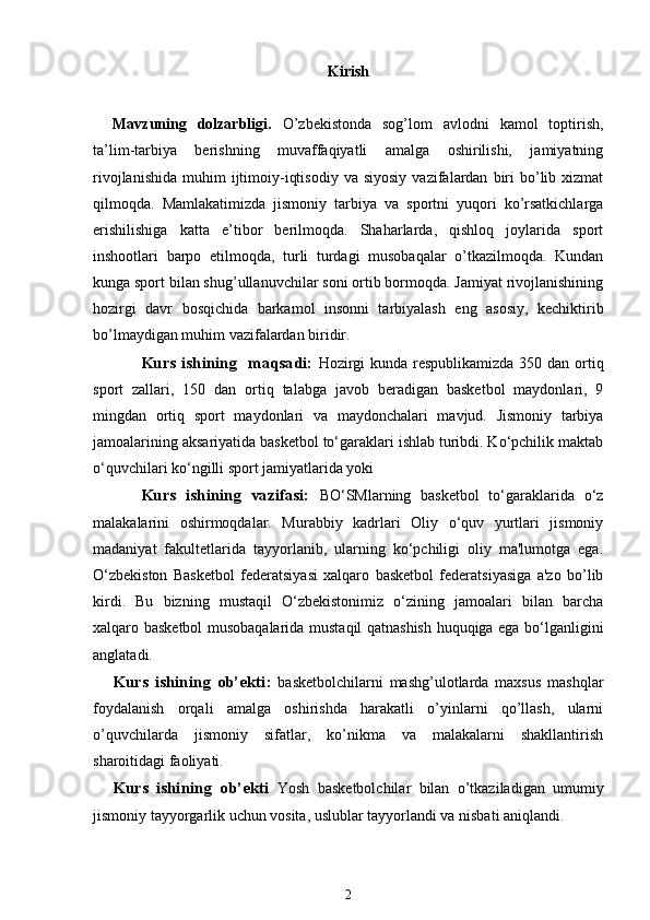 Kirish
Mavzuning   dolzarbligi.   O’zbekistonda   sog’lom   avlodni   kamol   toptirish,
ta’lim-tarbiya   berishning   muvaffaqiyatli   amalga   oshirilishi,   jamiyatning
rivojlanishida   muhim   ijtimoiy-iqtisodiy   va  siyosiy   vazifalardan   biri  bo’lib  xizmat
qilmoqda.   Mamlakatimizda   jismoniy   tarbiya   va   sportni   yuqori   ko’rsatkichlarga
erishilishiga   katta   e’tibor   berilmoqda.   Shaharlarda,   qishloq   joylarida   sport
inshootlari   barpo   etilmoqda,   turli   turdagi   musobaqalar   o’tkazilmoqda.   Kundan
kunga sport bilan shug’ullanuvchilar soni ortib bormoqda. Jamiyat rivojlanishining
hozirgi   davr   bosqichida   barkamol   insonni   tarbiyalash   eng   asosiy,   kechiktirib
bo’lmaydigan muhim vazifalardan biridir.
Kurs ishining   maqsadi:   Hozirgi  kunda respublikamizda  350 dan ortiq
sport   zallari,   150   dan   ortiq   talabga   javob   beradigan   basketbol   maydonlari,   9
mingdan   ortiq   sport   maydonlari   va   maydonchalari   mavjud.   Jismoniy   tarbiya
jamoalarining aksariyatida basketbol to‘garaklari ishlab turibdi. Ko‘pchilik maktab
o‘quvchilari ko‘ngilli sport jamiyatlarida yoki 
Kurs   ishining   vazifasi:   BO‘SMlarning   basketbol   to‘garaklarida   o‘z
malakalarini   oshirmoqdalar.   Murabbiy   kadrlari   Oliy   o‘quv   yurtlari   jismoniy
madaniyat   fakultetlarida   tayyorlanib,   ularning   ko‘pchiligi   oliy   ma'lumotga   ega.
O‘zbekiston   Basketbol   federatsiyasi   xalqaro   basketbol   federatsiyasiga   a'zo   bo’lib
kirdi.   Bu   bizning   mustaqil   O‘zbekistonimiz   o‘zining   jamoalari   bilan   barcha
xalqaro basketbol musobaqalarida mustaqil qatnashish huquqiga ega bo‘lganligini
anglatadi. 
Kurs   ishining   ob’ekti :   basketbolchilarni   mashg’ulotlarda   maxsus   mashqlar
foydalanish   orqali   amalga   oshirishda   harakatli   o’yinlarni   qo’llash,   ularni
o’quvchilarda   jismoniy   sifatlar,   ko’nikma   va   malakalarni   shakllantirish
sharoitidagi faoliyati. 
Kurs   ishining   ob’ekti   Yosh   basketbolchilar   bilan   o’tkaziladigan   umumiy
jismoniy tayyorgarlik uchun vosita, uslublar tayyorlandi va nisbati aniqlandi. 
2 