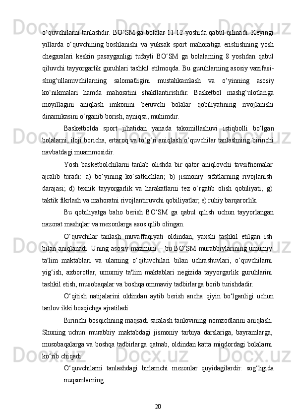 o‘quvchilarni tanlashdir. BO‘SM ga bolalar 11-12 yoshida qabul qilinadi. Keyingi
yillarda   o‘quvchining   boshlanishi   va   yuksak   sport   mahoratiga   erishishning   yosh
chegaralari   keskin   pasayganligi   tufayli   BO‘SM   ga   bolalarning   8   yoshdan   qabul
qiluvchi tayyorgarlik guruhlari tashkil etilmoqda. Bu guruhlarning asosiy vazifasi-
shug‘ullanuvchilarning   salomatligini   mustahkamlash   va   o‘yinning   asosiy
ko‘nikmalari   hamda   mahoratini   shakllantirishdir.   Basketbol   mashg‘ulotlariga
moyillagini   aniqlash   imkonini   beruvchi   bolalar   qobiliyatining   rivojlanishi
dinamikasini o‘rganib borish, ayniqsa, muhimdir.
Basketbolda   sport   jihatidan   yanada   takomillashuvi   istiqbolli   bo‘lgan
bolalarni, iloji boricha, ertaroq va to‘g‘ri aniqlash o’quvchilar tanlashning birinchi
navbatdagi muammosidir.
Yosh   basketbolchilarni   tanlab   olishda   bir   qator   aniqlovchi   tavsifnomalar
ajralib   turadi:   a)   bo‘yining   ko‘satkichlari;   b)   jismoniy   sifatlarning   rivojlanish
darajasi;   d)   texnik   tayyorgarlik   va   harakatlarni   tez   o‘rgatib   olish   qobiliyati;   g)
taktik fikrlash va mahoratni rivojlantiruvchi qobiliyatlar; e) ruhiy barqarorlik.
Bu   qobiliyatga   baho   berish   BO‘SM   ga   qabul   qilish   uchun   tayyorlangan
nazorat mashqlar va mezonlarga asos qilib olingan.
O‘quvchilar   tanlash   muvaffaqiyati   oldindan,   yaxshi   tashkil   etilgan   ish
bilan aniqlanadi. Uning asosiy  mazmuni  – bu BO‘SM murabbiylarining umumiy
ta'lim   maktablari   va   ularning   o‘qituvchilari   bilan   uchrashuvlari,   o‘quvchilarni
yig‘ish,   axborotlar,   umumiy   ta'lim   maktablari   negizida   tayyorgarlik   guruhlarini
tashkil etish, musobaqalar va boshqa ommaviy tadbirlarga borib turishdadir.
O‘qitish   natijalarini   oldindan   aytib   berish   ancha   qiyin   bo‘lganligi   uchun
tanlov ikki bosqichga ajratiladi.
Birinchi bosqichning maqsadi saralash tanlovining nomzodlarini aniqlash.
Shuning   uchun   murabbiy   maktabdagi   jismoniy   tarbiya   darslariga,   bayramlarga,
musobaqalarga va boshqa tadbirlarga qatnab, oldindan katta miqdordagi bolalarni
ko‘rib chiqadi.
O‘quvchilarni   tanlashdagi   birlamchi   mezonlar   quyidagilardir:   sog‘ligida
nuqsonlarning
20