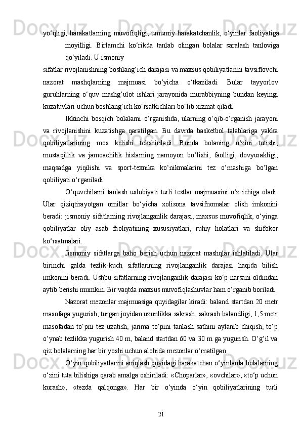 yo‘qligi,   harakatlarning   muvofiqligi,   umumiy   harakatchanlik,   o‘yinlar   faoliyatiga
moyilligi.   Birlamchi   ko‘rikda   tanlab   olingan   bolalar   saralash   tanloviga
qo‘yiladi. U ismoniy
sifatlar rivojlanishning boshlang‘ich darajasi va maxsus qobiliyatlarini tavsiflovchi
nazorat   mashqlarning   majmuasi   bo‘yicha   o‘tkaziladi.   Bular   tayyorlov
guruhlarning   o‘quv   mashg’ulot   ishlari   jarayonida   murabbiyning   bundan   keyingi
kuzatuvlari uchun boshlang‘ich ko‘rsatkichlari bo‘lib xizmat qiladi.
Ikkinchi   bosqich   bolalarni   o‘rganishda,   ularning   o‘qib-o‘rganish   jarayoni
va   rivojlanishini   kuzatishga   qaratilgan.   Bu   davrda   basketbol   talablariga   yakka
qobiliyatlarining   mos   kelishi   tekshiriladi.   Bunda   bolaning   o‘zini   tutishi,
mustaqillik   va   jamoachilik   hislarning   namoyon   bo‘lishi,   faolligi,   dovyurakligi,
maqsadga   yiqilishi   va   sport-texnika   ko‘nikmalarini   tez   o‘rnashiga   bo‘lgan
qobiliyati o‘rganiladi.
O‘quvchilarni   tanlash   uslubiyati   turli   testlar   majmuasini   o‘z   ichiga   oladi.
Ular   qiziqtirayotgan   omillar   bo‘yicha   xolisona   tavsifnomalar   olish   imkonini
beradi:   jismoniy   sifatlarning   rivojlanganlik   darajasi,   maxsus   muvofiqlik,   o‘yinga
qobiliyatlar   oliy   asab   faoliyatining   xususiyatlari,   ruhiy   holatlari   va   shifokor
ko‘rsatmalari.
Jismoniy   sifatlarga   baho   berish   uchun   nazorat   mashqlar   ishlatiladi.   Ular
birinchi   galda   tezlik-kuch   sifatlarining   rivojlanganlik   darajasi   haqida   bilish
imkonini beradi. Ushbu sifatlarning rivojlanganlik darajasi  ko‘p narsani  oldindan
aytib berishi mumkin. Bir vaqtda maxsus muvofiqlashuvlar ham o‘rganib boriladi.
Nazorat mezonlar majmuasiga quyidagilar kiradi: baland startdan 20 metr
masofaga yugurish, turgan joyidan uzunlikka sakrash, sakrash balandligi, 1,5 metr
masofadan   to‘pni   tez   uzatish,   jarima   to‘pini   tanlash   sathini   aylanib   chiqish,   to‘p
o‘ynab tezlikka yugurish 40 m, baland startdan 60 va 30 m ga yugurish. O‘g‘il va
qiz bolalarning har bir yoshi uchun alohida mezonlar o‘rnatilgan.
O‘yin qobiliyatlarini aniqlash quyidagi harakatchan o‘yinlarda bolalarning
o‘zini tuta bilishiga qarab amalga oshiriladi: «Choparlar», «ovchilar», «to‘p uchun
kurash»,   «tezda   qalqonga».   Har   bir   o‘yinda   o‘yin   qobiliyatlarining   turli
21 