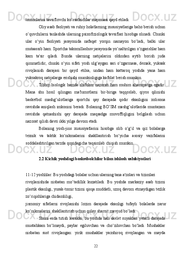 tomonlarini tavsiflovchi ko‘rsatkichlar majmuasi qayd etiladi.
Oliy asab faoliyati va ruhiy holatlarning xususiyatlariga baho berish uchun
o‘quvchilarni tanlashda ularning psixofiziologik tavsiflari hisobga olinadi. Chunki
ular   o‘yin   faoliyati   jarayonida   nafaqat   yorqin   namayon   bo‘ladi,   balki   ular
mutaassib ham. Sportcha takomillashuv jarayonida yo‘naltirilgan o‘zgarishlar ham
kam   ta'sir   qiladi.   Bunda   ularning   natijalarini   oldindan   aytib   borish   juda
qimmatlidir,   chunki   o‘yin   sifati   yosh   ulg‘aygan   sari   o‘zgarmasa,   demak,   yuksak
rivojlanish   darajasi   bir   qayd   etilsa,   undan   ham   kattaroq   yoshda   yana   ham
yuksakroq natijalarga erishishi mumkinligiga kafolat berish mumkin.
Tibbiy-biologik   hamda   shifokor   nazorati   ham   muhim   ahamiyatga   egadir.
Mana   shu   hosil   qilingan   ma'lumotlarni   bir-biriga   taqqoslab,   qiyos   qilinishi
basketbol   mashg‘ulotlariga   sportchi   qay   darajada   qodir   ekanligini   xolisona
ravishda aniqlash imkonini beradi. Bolaning BO‘SM mashg‘ulotlarida muntazam
ravishda   qatnashishi   qay   darajada   maqsadga   muvoffiqligini   belgilash   uchun
nazorat qilish davri ikki yilga davom etadi.
Bolaning   yosh-jins   xususiyatlarini   hisobga   olib   o‘g‘il   va   qiz   bolalarga
texnik   va   taktik   ko‘nikmalarini   shakllantirish   bo‘yicha   asosiy   vazifalarini
soddalashtirilgan tarzda quyidagicha taqsimlab chiqish mumkin.
2.2 Kichik yoshdagi basketbolchilar bilan ishlash uslubiyatlari
11-12 yoshlilar. Bu yoshdagi bolalar uchun ularning tana a'zolari va tizimlari
rivojlanishida   nisbatan   mo‘tadillik   kuzatiladi.   Bu   yoshda   markaziy   asab   tizimi
plastik ekanligi, yurak-tomir tizimi qisqa muddatli, uzoq davom etmaydigan tezlik
zo‘riqishlariga chidamliligi,
jismoniy   sifatlarni   rivojlanishi   lozim   darajada   ekanligi   tufayli   bolalarda   zarur
ko‘nikmalarini shakllantirish uchun qulay sharoit mavjud bo‘ladi.
Shuni esda tutish kerakki, bu yoshda hali skelet suyaklari yetarli darajada
mustahkam   bo‘lmaydi,   paylar   egiluvchan   va   cho‘ziluvchan   bo‘ladi.   Mushaklar
nisbatan   sust   rivojlangan:   yirik   mushaklar   yaxshiroq   rivojlangan   va   mayda
22