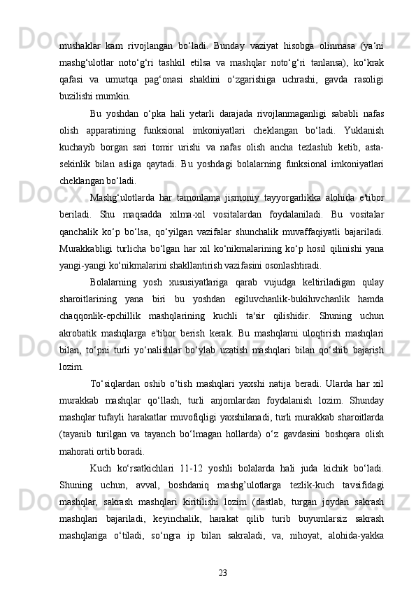 mushaklar   kam   rivojlangan   bo‘ladi.   Bunday   vaziyat   hisobga   olinmasa   (ya‘ni
mashg‘ulotlar   noto‘g‘ri   tashkil   etilsa   va   mashqlar   noto‘g‘ri   tanlansa),   ko‘krak
qafasi   va   umurtqa   pag‘onasi   shaklini   o‘zgarishiga   uchrashi,   gavda   rasoligi
buzilishi mumkin.
Bu   yoshdan   o‘pka   hali   yetarli   darajada   rivojlanmaganligi   sababli   nafas
olish   apparatining   funksional   imkoniyatlari   cheklangan   bo‘ladi.   Yuklanish
kuchayib   borgan   sari   tomir   urishi   va   nafas   olish   ancha   tezlashib   ketib,   asta-
sekinlik   bilan   asliga   qaytadi.   Bu   yoshdagi   bolalarning   funksional   imkoniyatlari
cheklangan bo‘ladi.
Mashg‘ulotlarda   har   tamonlama   jismoniy   tayyorgarlikka   alohida   e'tibor
beriladi.   Shu   maqsadda   xilma-xil   vositalardan   foydalaniladi.   Bu   vositalar
qanchalik   ko‘p   bo‘lsa,   qo‘yilgan   vazifalar   shunchalik   muvaffaqiyatli   bajariladi.
Murakkabligi   turlicha   bo‘lgan   har   xil   ko‘nikmalarining   ko‘p   hosil   qilinishi   yana
yangi-yangi ko‘nikmalarini shakllantirish vazifasini osonlashtiradi.
Bolalarning   yosh   xususiyatlariga   qarab   vujudga   keltiriladigan   qulay
sharoitlarining   yana   biri   bu   yoshdan   egiluvchanlik-bukiluvchanlik   hamda
chaqqonlik-epchillik   mashqlarining   kuchli   ta'sir   qilishidir.   Shuning   uchun
akrobatik   mashqlarga   e'tibor   berish   kerak.   Bu   mashqlarni   uloqtirish   mashqlari
bilan,   to‘pni   turli   yo‘nalishlar   bo‘ylab   uzatish   mashqlari   bilan   qo‘shib   bajarish
lozim.
To‘siqlardan   oshib   o’tish   mashqlari   yaxshi   natija   beradi.   Ularda   har   xil
murakkab   mashqlar   qo‘llash,   turli   anjomlardan   foydalanish   lozim.   Shunday
mashqlar  tufayli   harakatlar  muvofiqligi  yaxshilanadi,  turli  murakkab  sharoitlarda
(tayanib   turilgan   va   tayanch   bo‘lmagan   hollarda)   o‘z   gavdasini   boshqara   olish
mahorati ortib boradi.
Kuch   ko‘rsatkichlari   11-12   yoshli   bolalarda   hali   juda   kichik   bo‘ladi.
Shuning   uchun,   avval,   boshdaniq   mashg’ulotlarga   tezlik-kuch   tavsifidagi
mashqlar,   sakrash   mashqlari   kiritilishi   lozim   (dastlab,   turgan   joydan   sakrash
mashqlari   bajariladi,   keyinchalik,   harakat   qilib   turib   buyumlarsiz   sakrash
mashqlariga   o‘tiladi,   so‘ngra   ip   bilan   sakraladi,   va,   nihoyat,   alohida-yakka
23 