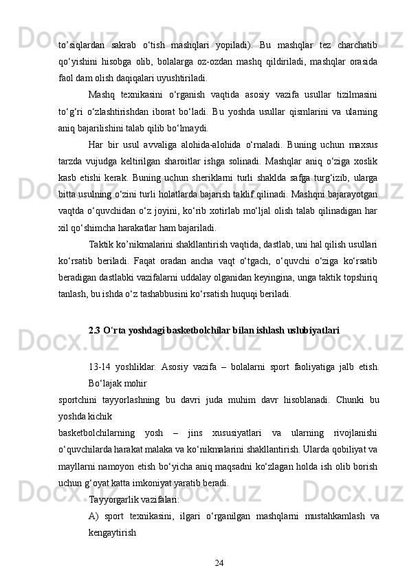 to’siqlardan   sakrab   o‘tish   mashqlari   yopiladi).   Bu   mashqlar   tez   charchatib
qo‘yishini   hisobga   olib,   bolalarga   oz-ozdan   mashq   qildiriladi,   mashqlar   orasida
faol dam olish daqiqalari uyushtiriladi.
Mashq   texnikasini   o‘rganish   vaqtida   asosiy   vazifa   usullar   tizilmasini
to‘g‘ri   o‘zlashtirishdan   iborat   bo‘ladi.   Bu   yoshda   usullar   qismlarini   va   ularning
aniq bajarilishini talab qilib bo‘lmaydi.
Har   bir   usul   avvaliga   alohida-alohida   o‘rnaladi.   Buning   uchun   maxsus
tarzda   vujudga   keltirilgan   sharoitlar   ishga   solinadi.   Mashqlar   aniq   o‘ziga   xoslik
kasb   etishi   kerak.   Buning   uchun   sheriklarni   turli   shaklda   safga   turg‘izib,   ularga
bitta usulning o‘zini turli holatlarda bajarish taklif qilinadi. Mashqni bajarayotgan
vaqtda  o‘quvchidan  o‘z  joyini, ko‘rib  xotirlab  mo‘ljal   olish  talab qilinadigan  har
xil qo‘shimcha harakatlar ham bajariladi.
Taktik ko’nikmalarini shakllantirish vaqtida, dastlab, uni hal qilish usullari
ko‘rsatib   beriladi.   Faqat   oradan   ancha   vaqt   o‘tgach,   o‘quvchi   o‘ziga   ko‘rsatib
beradigan dastlabki vazifalarni uddalay olganidan keyingina, unga taktik topshiriq
tanlash, bu ishda o‘z tashabbusini ko‘rsatish huquqi beriladi.
2.3 O ‘ rta yoshdagi basketbolchilar bilan ishlash uslubiyatlari
13-14   yoshliklar.   Asosiy   vazifa   –   bolalarni   sport   faoliyatiga   jalb   etish.
Bo‘lajak mohir
sportchini   tayyorlashning   bu   davri   juda   muhim   davr   hisoblanadi.   Chunki   bu
yoshda kichik
basketbolchilarning   yosh   –   jins   xususiyatlari   va   ularning   rivojlanishi
o‘quvchilarda harakat malaka va ko‘nikmalarini shakllantirish. Ularda qobiliyat va
mayllarni namoyon etish bo‘yicha aniq maqsadni ko‘zlagan holda ish olib borish
uchun g‘oyat katta imkoniyat yaratib beradi.
Tayyorgarlik vazifalari:
A)   sport   texnikasini,   ilgari   o‘rganilgan   mashqlarni   mustahkamlash   va
kengaytirish
24 