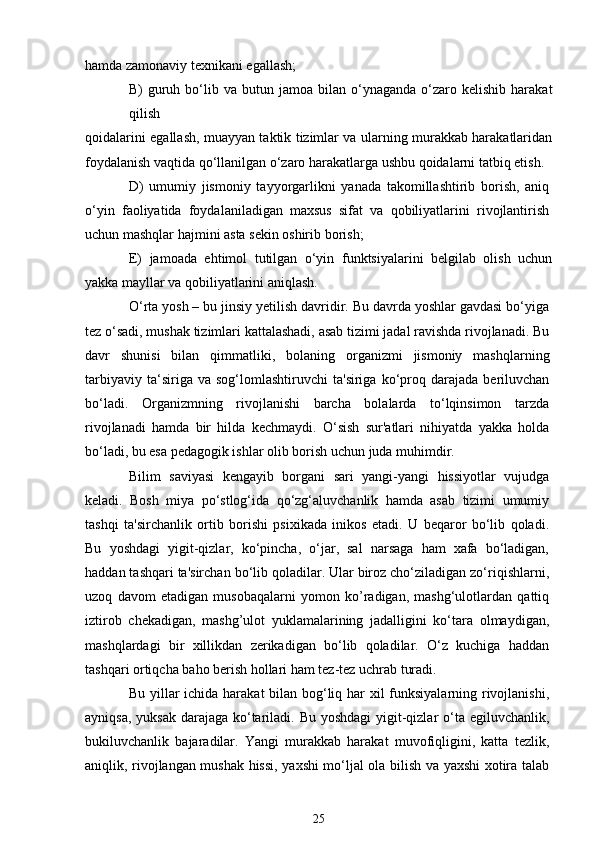 hamda zamonaviy texnikani egallash;
B)   guruh  bo‘lib  va  butun  jamoa  bilan  o‘ynaganda  o‘zaro  kelishib  harakat
qilish
qoidalarini egallash, muayyan taktik tizimlar va ularning murakkab harakatlaridan
foydalanish vaqtida qo‘llanilgan o‘zaro harakatlarga ushbu qoidalarni tatbiq etish.
D)   umumiy   jismoniy   tayyorgarlikni   yanada   takomillashtirib   borish,   aniq
o‘yin   faoliyatida   foydalaniladigan   maxsus   sifat   va   qobiliyatlarini   rivojlantirish
uchun mashqlar hajmini asta sekin oshirib borish;
E)   jamoada   ehtimol   tutilgan   o‘yin   funktsiyalarini   belgilab   olish   uchun
yakka mayllar va qobiliyatlarini aniqlash.
O‘rta yosh – bu jinsiy yetilish davridir. Bu davrda yoshlar gavdasi bo‘yiga
tez o‘sadi, mushak tizimlari kattalashadi, asab tizimi jadal ravishda rivojlanadi. Bu
davr   shunisi   bilan   qimmatliki,   bolaning   organizmi   jismoniy   mashqlarning
tarbiyaviy   ta‘siriga  va   sog‘lomlashtiruvchi   ta'siriga   ko‘proq   darajada   beriluvchan
bo‘ladi.   Organizmning   rivojlanishi   barcha   bolalarda   to‘lqinsimon   tarzda
rivojlanadi   hamda   bir   hilda   kechmaydi.   O‘sish   sur'atlari   nihiyatda   yakka   holda
bo‘ladi, bu esa pedagogik ishlar olib borish uchun juda muhimdir.
Bilim   saviyasi   kengayib   borgani   sari   yangi-yangi   hissiyotlar   vujudga
keladi.   Bosh   miya   po‘stlog‘ida   qo‘zg‘aluvchanlik   hamda   asab   tizimi   umumiy
tashqi   ta'sirchanlik   ortib   borishi   psixikada   inikos   etadi.   U   beqaror   bo‘lib   qoladi.
Bu   yoshdagi   yigit-qizlar,   ko‘pincha,   o‘jar,   sal   narsaga   ham   xafa   bo‘ladigan,
haddan tashqari ta'sirchan bo‘lib qoladilar. Ular biroz cho‘ziladigan zo‘riqishlarni,
uzoq   davom   etadigan   musobaqalarni   yomon   ko’radigan,   mashg‘ulotlardan   qattiq
iztirob   chekadigan,   mashg’ulot   yuklamalarining   jadalligini   ko‘tara   olmaydigan,
mashqlardagi   bir   xillikdan   zerikadigan   bo‘lib   qoladilar.   O‘z   kuchiga   haddan
tashqari ortiqcha baho berish hollari ham tez-tez uchrab turadi.
Bu yillar ichida harakat bilan bog‘liq har  xil funksiyalarning rivojlanishi,
ayniqsa, yuksak darajaga ko‘tariladi. Bu yoshdagi  yigit-qizlar o‘ta egiluvchanlik,
bukiluvchanlik   bajaradilar.   Yangi   murakkab   harakat   muvofiqligini,   katta   tezlik,
aniqlik, rivojlangan mushak hissi, yaxshi mo‘ljal ola bilish va yaxshi xotira talab
25 