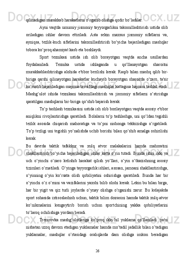 qilinadigan murakkab harakatlarni o‘rganib olishga qodir bo‘ladilar.
Ayni vaqtda umumiy jismoniy tayyorgarlikni takomillashtirish ustida olib
oriladigan   ishlar   davom   ettiriladi.   Asta   sekin   maxsus   jismoniy   sifatlarni   va,
ayniqsa,   tezlik-kuch   sifatlarini   takomillashtirish   bo‘yicha   bajariladigan   mashqlar
tobora ko‘proq ahamiyat kasb eta boshlaydi.
Sport   texnikasi   ustida   ish   olib   borayotgan   vaqtda   ancha   usullardan
foydalaniladi.   Texnika   ustida   ishlaganda   u   qo‘llanayotgan   sharoitni
murakkablashtirishga  alohida e'tibor  berilishi  kerak. Raqib bilan mashq qilib bir-
biriga   qarshi   qilinayotgan   harakatlar   kuchayib   borayotgan  sharoitda   o‘zaro,  ta'sir
ko‘rsatib bajariladigan majmua tavsifdagi mashqlar kattagina hajmini tashkil etadi.
Mashg‘ulot   ishida   texnikani   takomillashtirish   va   jismoniy   sifatlarni   o‘stirishga
qaratilgan mashqlarni bir-biriga qo‘shib bajarish kerak.
To‘p tashlash texnikasini ustida ish olib borilayotgan vaqtda asosiy e'tibor
aniqlikni rivojlantirishga qaratiladi. Bolalarni to‘p tashlashga, uni qo‘ldan tegishli
tezlik   asosida   chiqarish   mahoratiga   va   to‘pni   nishonga   tekkizishga   o‘rgatiladi.
To‘p tezligi uni tegishli yo‘nalishda uchib borishi bilan qo‘shib amalga oshirilishi
kerak.
Bu   davrda   taktik   tafakkur   va   xulq   atvor   malakalarini   hamda   mahoratini
shakllantirish bo‘yicha bajariladigan ishlar katta o‘rin tutadi. Bunda ishni ikki va
uch   o‘yinchi   o‘zaro   kelishib   harakat   qilish   yo‘llari,   o‘yin   o‘tkazishning   asosiy
tizimlari o‘rnatiladi. O‘yinga tayyorgarlik ishlari, asosan, jamoani shakllantirishga,
o‘yinning   o‘yin   ko‘rsata   olish   qobiliyatini   oshirishga   qaratiladi.   Bunda   har   bir
o‘yinchi o‘z o‘rnini va vazifalarini yaxshi bilib olishi kerak. Lekin bu bilan birga,
har   bir   yigit   va   qiz   turli   joylarda   o‘ynay   olishga   o‘rganishi   zarur.   Bu   kelajakda
sport sohasida ixtisoslashish uchun, taktik bilim doirasini hamda taktik xulq-atvor
ko‘nikmalarini   kengaytirib   borish   uchun   sportchining   yakka   qobiliyatlarini
to‘laroq ochilishiga yordam beradi.
Trenirovka   mashg‘ulotlariga   ko‘proq   ikki   hil   yuklama   qo‘llaniladi:   ya'ni
nisbatan uzoq davom etadigan yuklamalar hamda mo‘tadil jadallik bilan o’tadigan
yuklamalar,   mashqlar   o’rtasidagi   oraliqlarda   dam   olishga   imkon   beradigan
26 