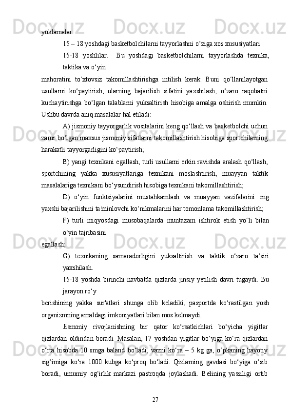 yuklamalar.
15 – 18 yoshdagi basketbolchilarni tayyorlashni o’ziga xos xususiyatlari.
15-18   yoshlilar.     Bu   yoshdagi   basketbolchilarni   tayyorlashda   texnika,
taktika va o‘yin
mahoratini   to‘xtovsiz   takomillashtirishga   intilish   kerak.   Buni   qo‘llanilayotgan
usullarni   ko‘paytirish,   ularning   bajarilish   sifatini   yaxshilash,   o‘zaro   raqobatni
kuchaytirishga   bo‘lgan   talablarni   yuksaltirish   hisobiga   amalga   oshirish   mumkin.
Ushbu davrda aniq masalalar hal etiladi:
A) jismoniy tayyorgarlik vositalarini keng qo‘llash va basketbolchi uchun
zarur bo‘lgan maxsus jismoniy sifatlarni takomillashtirish hisobiga sportchilarning
harakatli tayyorgarligini ko‘paytirish;
B) yangi texnikani egallash, turli usullarni erkin ravishda aralash qo‘llash,
sportchining   yakka   xususiyatlariga   texnikani   moslashtirish,   muayyan   taktik
masalalariga texnikani bo‘ysundirish hisobiga texnikani takomillashtirish;
D)   o‘yin   funktsiyalarini   mustahkamlash   va   muayyan   vazifalarini   eng
yaxshi bajarilishini ta'minlovchi ko‘nikmalarini har tomonlama takomillashtirish;
F)   turli   miqyosdagi   musobaqalarda   muntazam   ishtirok   etish   yo‘li   bilan
o‘yin tajribasini
egallash;
G)   texnikaning   samaradorligini   yuksaltirish   va   taktik   o‘zaro   ta‘siri
yaxshilash.
15-18   yoshda   birinchi   navbatda   qizlarda   jinsiy   yetilish   davri   tugaydi.   Bu
jarayon ro‘y
berishining   yakka   sur'atlari   shunga   olib   keladiki,   pasportda   ko‘rastilgan   yosh
organizmning amaldagi imkoniyatlari bilan mos kelmaydi.
Jismoniy   rivojlanishning   bir   qator   ko‘rsatkichlari   bo‘yicha   yigitlar
qizlardan   oldindan   boradi.   Masalan,   17   yoshdan   yigitlar   bo‘yiga   ko‘ra   qizlardan
o‘rta   hisobda   10   smga   baland   bo‘ladi,   vazni   ko‘ra   –   5   kg   ga,   o‘pkaning   hayotiy
sig‘imiga   ko‘ra   1000   kubga   ko‘proq   bo‘ladi.   Qizlarning   gavdasi   bo‘yiga   o‘sib
boradi,   umumiy   og‘irlik   markazi   pastroqda   joylashadi.   Belining   yassiligi   ortib
27