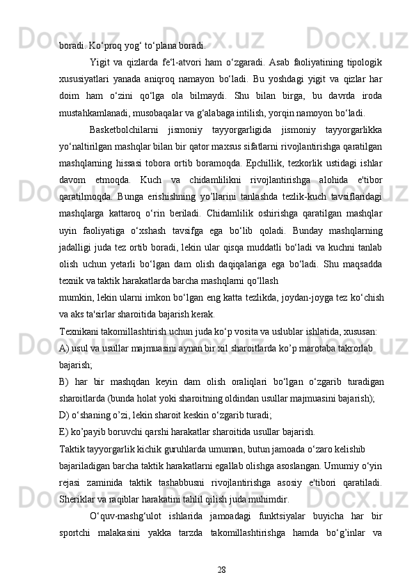 boradi. Ko‘proq yog‘ to‘plana boradi.
Yigit   va   qizlarda   fe‘l-atvori   ham   o‘zgaradi.   Asab   faoliyatining   tipologik
xususiyatlari   yanada   aniqroq   namayon   bo‘ladi.   Bu   yoshdagi   yigit   va   qizlar   har
doim   ham   o‘zini   qo‘lga   ola   bilmaydi.   Shu   bilan   birga,   bu   davrda   iroda
mustahkamlanadi, musobaqalar va g‘alabaga intilish, yorqin namoyon bo‘ladi.
Basketbolchilarni   jismoniy   tayyorgarligida   jismoniy   tayyorgarlikka
yo‘naltirilgan mashqlar bilan bir qator maxsus sifatlarni rivojlantirishga qaratilgan
mashqlarning   hissasi   tobora   ortib   boramoqda.   Epchillik,   tezkorlik   ustidagi   ishlar
davom   etmoqda.   Kuch   va   chidamlilikni   rivojlantirishga   alohida   e'tibor
qaratilmoqda.   Bunga   erishishning   yo’llarini   tanlashda   tezlik-kuch   tavsiflaridagi
mashqlarga   kattaroq   o‘rin   beriladi.   Chidamlilik   oshirishga   qaratilgan   mashqlar
uyin   faoliyatiga   o‘xshash   tavsifga   ega   bo‘lib   qoladi.   Bunday   mashqlarning
jadalligi juda tez ortib boradi, lekin ular qisqa muddatli  bo‘ladi  va kuchni  tanlab
olish   uchun   yetarli   bo‘lgan   dam   olish   daqiqalariga   ega   bo‘ladi.   Shu   maqsadda
texnik va taktik harakatlarda barcha mashqlarni qo‘llash
mumkin, lekin ularni imkon bo‘lgan eng katta tezlikda, joydan-joyga tez ko‘chish
va aks ta'sirlar sharoitida bajarish kerak.
Texnikani takomillashtirish uchun juda ko‘p vosita va uslublar ishlatida, xususan:
A) usul va usullar majmuasini aynan bir xil sharoitlarda ko’p marotaba takrorlab
bajarish;
B)   har   bir   mashqdan   keyin   dam   olish   oraliqlari   bo‘lgan   o‘zgarib   turadigan
sharoitlarda (bunda holat yoki sharoitning oldindan usullar majmuasini bajarish);
D) o‘shaning o’zi, lekin sharoit keskin o‘zgarib turadi;
E) ko’payib boruvchi qarshi harakatlar sharoitida usullar bajarish.
Taktik tayyorgarlik kichik guruhlarda umuman, butun jamoada o‘zaro kelishib
bajariladigan barcha taktik harakatlarni egallab olishga asoslangan. Umumiy o‘yin
rejasi   zaminida   taktik   tashabbusni   rivojlantirishga   asosiy   e'tibori   qaratiladi.
Sheriklar va raqiblar harakatini tahlil qilish juda muhimdir.
O‘quv-mashg‘ulot   ishlarida   jamoadagi   funktsiyalar   buyicha   har   bir
sportchi   malakasini   yakka   tarzda   takomillashtirishga   hamda   bo‘g’inlar   va
28 