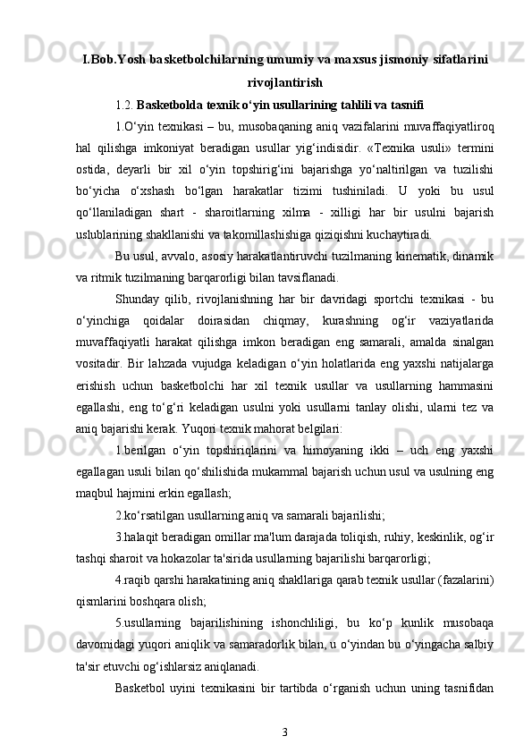 I.Bob.Yosh basketbolchilarning umumiy va maxsus jismoniy sifatlarini
rivojlantirish
1.2.  Basketbolda  texnik o‘yin usullarining tahlili va tasnifi
1.O‘yin   texnikasi   –  bu,   musobaqaning   aniq   vazifalarini   muvaffaqiyatliroq
hal   qilishga   imkoniyat   beradigan   usullar   yig‘indisidir.   «Texnika   usuli»   termini
ostida,   deyarli   bir   xil   o‘yin   topshirig‘ini   bajarishga   yo‘naltirilgan   va   tuzilishi
bo‘yicha   o‘xshash   bo‘lgan   harakatlar   tizimi   tushiniladi.   U   yoki   bu   usul
qo‘llaniladigan   shart   -   sharoitlarning   xilma   -   xilligi   har   bir   usulni   bajarish
uslublarining shakllanishi va takomillashishiga qiziqishni kuchaytiradi.
Bu usul, avvalo, asosiy harakatlantiruvchi tuzilmaning kinematik, dinamik
va ritmik tuzilmaning barqarorligi bilan tavsiflanadi.
Shunday   qilib,   rivojlanishning   har   bir   davridagi   sportchi   texnikasi   -   bu
o‘yinchiga   qoidalar   doirasidan   chiqmay,   kurashning   og‘ir   vaziyatlarida
muvaffaqiyatli   harakat   qilishga   imkon   beradigan   eng   samarali,   amalda   sinalgan
vositadir.   Bir   lahzada   vujudga   keladigan   o‘yin   holatlarida   eng   yaxshi   natijalarga
erishish   uchun   basketbolchi   har   xil   texnik   usullar   va   usullarning   hammasini
egallashi,   eng   to‘g‘ri   keladigan   usulni   yoki   usullarni   tanlay   olishi,   ularni   tez   va
aniq bajarishi kerak. Yuqori texnik mahorat belgilari: 
1.berilgan   o‘yin   topshiriqlarini   va   himoyaning   ikki   –   uch   eng   yaxshi
egallagan usuli bilan qo‘shilishida mukammal bajarish uchun usul va usulning eng
maqbul hajmini erkin egallash; 
2.ko‘rsatilgan usullarning aniq va samarali bajarilishi;
3.halaqit beradigan omillar ma'lum darajada toliqish, ruhiy, keskinlik, og‘ir
tashqi sharoit va hokazolar ta'sirida usullarning bajarilishi barqarorligi;
4.raqib qarshi harakatining aniq shakllariga qarab texnik usullar (fazalarini)
qismlarini boshqara olish;
5.usullarning   bajarilishining   ishonchliligi,   bu   ko‘p   kunlik   musobaqa
davomidagi yuqori aniqlik va samaradorlik bilan, u o‘yindan bu o‘yingacha salbiy
ta'sir etuvchi og‘ishlarsiz aniqlanadi.
Basketbol   uyini   texnikasini   bir   tartibda   o‘rganish   uchun   uning   tasnifidan
3 