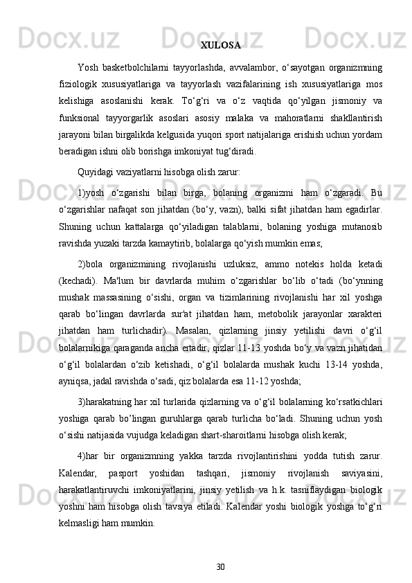 XULOSA
Yosh   basketbolchilarni   tayyorlashda,   avvalambor,   o‘sayotgan   organizmning
fiziologik   xususiyatlariga   va   tayyorlash   vazifalarining   ish   xususiyatlariga   mos
kelishiga   asoslanishi   kerak.   To‘g‘ri   va   o‘z   vaqtida   qo‘yilgan   jismoniy   va
funksional   tayyorgarlik   asoslari   asosiy   malaka   va   mahoratlarni   shakllantirish
jarayoni bilan birgalikda kelgusida yuqori sport natijalariga erishish uchun yordam
beradigan ishni olib borishga imkoniyat tug‘diradi. 
Quyidagi vaziyatlarni hisobga olish zarur: 
1)yosh   o‘zgarishi   bilan   birga,   bolaning   organizmi   ham   o‘zgaradi.   Bu
o‘zgarishlar   nafaqat   son   jihatdan   (bo‘y,   vazn),   balki   sifat   jihatdan   ham   egadirlar.
Shuning   uchun   kattalarga   qo‘yiladigan   talablarni,   bolaning   yoshiga   mutanosib
ravishda yuzaki tarzda kamaytirib, bolalarga qo‘yish mumkin emas;
2)bola   organizmining   rivojlanishi   uzluksiz,   ammo   notekis   holda   ketadi
(kechadi).   Ma'lum   bir   davrlarda   muhim   o‘zgarishlar   bo‘lib   o‘tadi   (bo‘ynning
mushak   massasining   o‘sishi,   organ   va   tizimlarining   rivojlanishi   har   xil   yoshga
qarab   bo‘lingan   davrlarda   sur'at   jihatdan   ham,   metobolik   jarayonlar   xarakteri
jihatdan   ham   turlichadir).   Masalan,   qizlarning   jinsiy   yetilishi   davri   o‘g‘il
bolalarnikiga qaraganda ancha ertadir, qizlar 11-13 yoshda bo‘y va vazn jihatidan
o‘g‘il   bolalardan   o‘zib   ketishadi,   o‘g‘il   bolalarda   mushak   kuchi   13-14   yoshda,
ayniqsa, jadal ravishda o‘sadi, qiz bolalarda esa 11-12 yoshda;
3)harakatning har xil turlarida qizlarning va o‘g‘il bolalarning ko‘rsatkichlari
yoshiga   qarab   bo’lingan   guruhlarga   qarab   turlicha   bo‘ladi.   Shuning   uchun   yosh
o‘sishi natijasida vujudga keladigan shart-sharoitlarni hisobga olish kerak;
4)har   bir   organizmning   yakka   tarzda   rivojlantirishini   yodda   tutish   zarur.
Kalendar,   pasport   yoshidan   tashqari,   jismoniy   rivojlanish   saviyasini,
harakatlantiruvchi   imkoniyatlarini,   jinsiy   yetilish   va   h.k.   tasniflaydigan   biologik
yoshni   ham   hisobga   olish   tavsiya   etiladi.   Kalendar   yoshi   biologik   yoshga   to‘g‘ri
kelmasligi ham mumkin.
30 