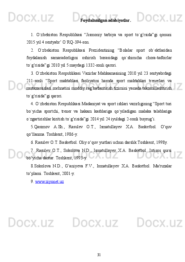 Foydalanilgan adabiyotlar.
1.   O`zbekiston   Respublikasi   “Jismoniy   tarbiya   va   sport   to`g’rsida”gi   qonuni
2015 yil 4 sentyabr’ O`RQ-394-son. 
2.   O`zbekiston   Respublikasi   Prezidentining   “Bolalar   sport   ob`ektlaridan
foydalanish   samaradorligini   oshirish   borasidagi   qo`shimcha   chora-tadbirlar
to`g’risida”gi 2010 yil 5 maydagi 1332-sonli qarori. 
3. O`zbekiston Respublikasi  Vazirlar Mahkamasining 2010 yil 23 sentyabrdagi
211-sonli   “Sport   maktablari   faoliyatini   hamda   sport   maktablari   trenerlari   va
mutaxassislari mehnatini moddiy rag’batlantirish tizimini yanada takomillashtirish
to`g’risida”gi qarori. 
4. O`zbekiston Respublikasi Madaniyat va sport ishlari vazirligining “Sport turi
bo`yicha   sportchi,   trener   va   hakam   kasblariga   qo`yiladigan   malaka   talablariga
o`zgartirishlar kiritish to`g’risida”gi 2014 yil 24 iyuldagi 2-sonli buyrug’i. 
5.Qasimov   A.Sh.,   Rasulev   O.T.,   Ismatullayev   X.A.   Basketbol.   O‘quv
qo‘llanma. Toshkent, 1986-y.
6. Rasulev O.T. Basketbol. Oliy o‘quv yurtlari uchun darslik.Toshkent, 1998y.
7.   Rasulev   O.T.,   Sokolova   N.D.,   Ismatullayev   X.A.   Basketbol.   Ixtisos   qursi
bo‘yicha dastur. Toshkent, 1993-y.
8.Sokolova   N.D.,   G‘aniyeva   F.V.,   Ismatullayev   X.A.   Basketbol.   Ma'ruzalar
to‘plami. Toshkent, 2001-y.
9.  www.ziyonet.uz
31 