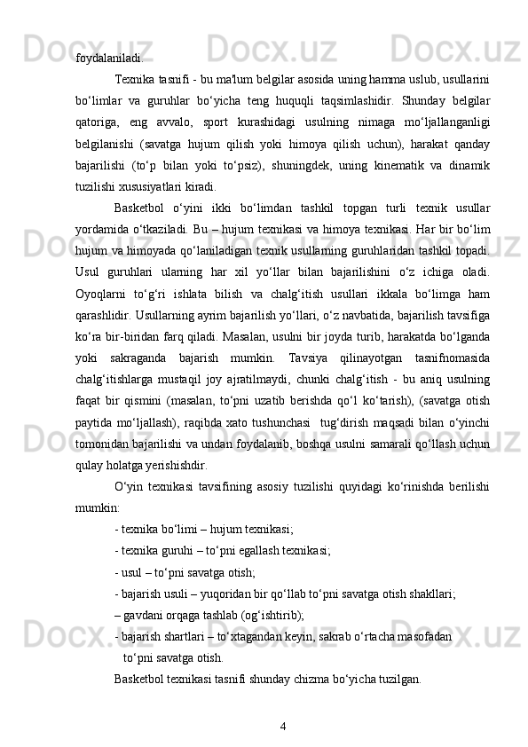 foydalaniladi.
Texnika tasnifi - bu ma'lum belgilar asosida uning hamma uslub, usullarini
bo‘limlar   va   guruhlar   bo‘yicha   teng   huquqli   taqsimlashidir.   Shunday   belgilar
qatoriga,   eng   avvalo,   sport   kurashidagi   usulning   nimaga   mo‘ljallanganligi
belgilanishi   (savatga   hujum   qilish   yoki   himoya   qilish   uchun),   harakat   qanday
bajarilishi   (to‘p   bilan   yoki   to‘psiz),   shuningdek,   uning   kinematik   va   dinamik
tuzilishi xususiyatlari kiradi.
Basketbol   o‘yini   ikki   bo‘limdan   tashkil   topgan   turli   texnik   usullar
yordamida o‘tkaziladi. Bu – hujum texnikasi va himoya texnikasi. Har bir bo‘lim
hujum va himoyada qo‘laniladigan texnik usullarning guruhlaridan tashkil topadi.
Usul   guruhlari   ularning   har   xil   yo‘llar   bilan   bajarilishini   o‘z   ichiga   oladi.
Oyoqlarni   to‘g‘ri   ishlata   bilish   va   chalg‘itish   usullari   ikkala   bo‘limga   ham
qarashlidir. Usullarning ayrim bajarilish yo‘llari, o‘z navbatida, bajarilish tavsifiga
ko‘ra bir-biridan farq qiladi. Masalan,  usulni  bir  joyda turib, harakatda bo‘lganda
yoki   sakraganda   bajarish   mumkin.   Tavsiya   qilinayotgan   tasnifnomasida
chalg‘itishlarga   mustaqil   joy   ajratilmaydi,   chunki   chalg‘itish   -   bu   aniq   usulning
faqat   bir   qismini   (masalan,   to‘pni   uzatib   berishda   qo‘l   ko‘tarish),   (savatga   otish
paytida   mo‘ljallash),   raqibda   xato   tushunchasi     tug‘dirish   maqsadi   bilan   o‘yinchi
tomonidan bajarilishi va undan foydalanib, boshqa usulni samarali qo‘llash uchun
qulay holatga yerishishdir.
O‘yin   texnikasi   tavsifining   asosiy   tuzilishi   quyidagi   ko‘rinishda   berilishi
mumkin: 
- texnika bo‘limi – hujum texnikasi; 
- texnika guruhi – to‘pni egallash texnikasi;
- usul – to‘pni savatga otish;
- bajarish usuli – yuqoridan bir qo‘llab to‘pni savatga otish shakllari; 
–   gavdani orqaga tashlab (og‘ishtirib);
- bajarish shartlari – to‘xtagandan keyin, sakrab o‘rtacha masofadan 
   to‘pni savatga otish. 
Basketbol texnikasi tasnifi shunday chizma bo‘yicha tuzilgan. 
4 